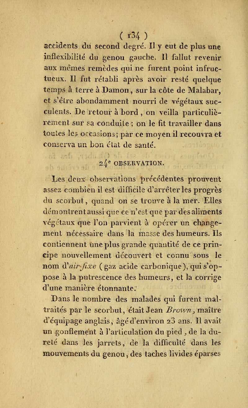 ( r34 ) accidents dû second degré. II y eut de plus une inflexibilité du genou gauche. Il fallut revenir aux mêmes remèdes qui ne furent point infruc- tueux. Il fut rétabli après avoir resté quelque temps à terre à Damon, sur la côte de Malabar, et s'élre abondamment nourri de végétaux suc- culents. De retour à bord , on veilla particuliè- rement sur sa conduite ; on le fit travailler dans toutes lc3 occasions ; par ce moyen il recouvra et conserva un bon état de santé. 24^ OBSERVATION. Les deux observations ^précédentes prouvent assez combien il est difficile d'arrêter les progrès du scorbut, quand on se trouve à la mer. Elles démontrent aussi que ce n'est que par des aliments végétaux que l'on parvient à opérer un change- ment nécessaire dans la masse des humeurs. Ils contiennent mie plus grande quantité de ce prin- cipe nouvellement découvert et connu sous le nom ^ air fixe (gaz acide carbonique), qui s'op- pose à la putrescence des humeurs, et la corrige d'une manière étonnante. Dans le nombre des malades qui furent mal- traités par le scorbut, était Jean Brown^ maître d'équipage anglais, âgé d'environ 23 ans. Il avait un gonflement à l'articulation du pied, de la du- reté dans les jarrets, de la difficulté dans les mouvements du genou, des taches livides éparses