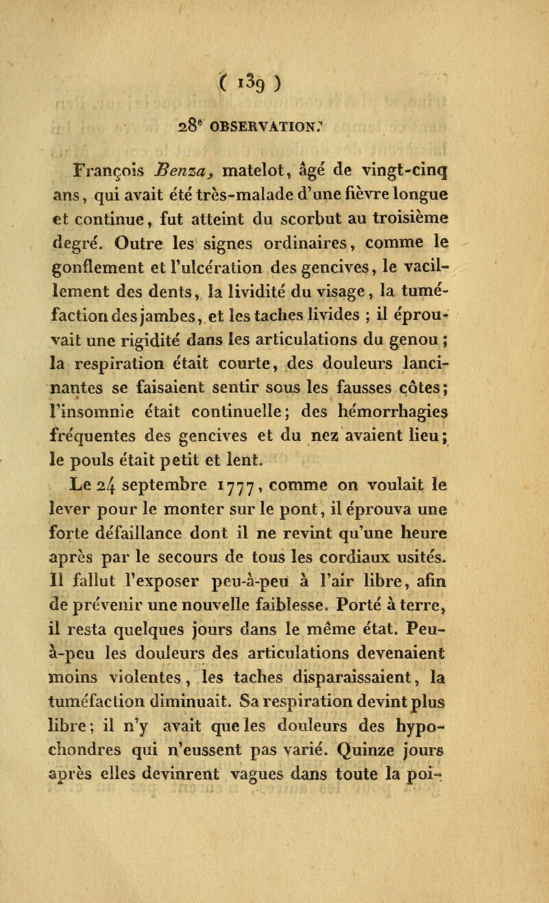 zS observation: François Benza, matelot, âgé de vingt-cinq ans, qui avait été très-malade d'une fièvre longue et continue, fut atteint du scorbut au troisième degré. Outre les signes ordinaires, comme le gonflement et l'ulcération des gencives, le vacil- lement des dents, la lividité du visage, la tumé- faction des jambes, et les taches livides ; il éprou- vait une rigidité dans les articulations du genou ; la respiration était courte, des douleurs lanci- nantes se faisaient sentir sous les fausses côtes; l'insomnie était continuelle; des hémorrhagies fréquentes des gencives et du nez avaient lieu; le pouls était petit et lent. Le 24 septembre 1777, comme on voulait le lever pour le monter sur le pont, il éprouva une forte défaillance dont il ne revint qu'une heure après par le secours de tous les cordiaux usités. Il fallut l'exposer peu-à-peu à l'air libre, afin de prévenir une nouvelle faiblesse. Porté à terre, il resta quelques jours dans le même état. Peu- à-peu les douleurs des articulations devenaient moins violentes, les taches disparaissaient, la tuméfaction diminuait. Sa respiration devint plus libre; il n'y avait que les douleurs des hypo- chondres qui n'eussent pas varié. Quinze jours après elles devinrent vagues dans toute la poi-