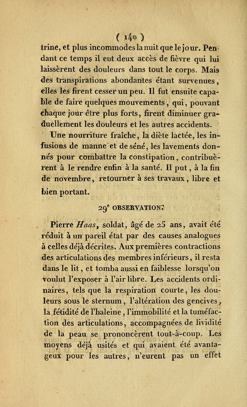 ( i4o ) trine, et plus incommodes la nuit que le jour. Pen- dant ce temps il eut deux accès de fièvre qui lui laissèrent des douleurs dans tout le corps. Mais des transpirations abondantes étant survenues, elles les firent cesser un peu. Il fut ensuite capa- ble de faire quelques mouvements, qui, pouvant chaque jour être plus forts, firent diminuer gra- duellement les douleurs et les autres accidents. Une nourriture fraîche, la diète lactée, les in- fusions de manne et de séné, les lavements don- nés pour combattre la constipation, contribuè- rent à le rendre enfin à la santé. Il put, à la fin de novembre, retourner à ses travaux, libre et bien portant. 29^ OBSERVATION? Pierre Haas, soldat, âgé de ^5 ans, avait été réduit à un pareil état par des causes analogues à celles déjà décrites. Aux premières contractions des articulations des membres inférieurs, il resta dans le lit, et tomba aussi en faiblesse lorsqu'on voulut l'exposer à l'air libre. Les accidents ordi- naires, tels que la respiration courte, les dou- leurs sous le sternum, l'altération des gencives ^ la fétidité de l'haleine, l'immobilité et la tuméfac- tion des articulations, accompagnées de lividité de la peau se prononcèrent tout-à-coup. Les moyens déjà usités et qui avaient été avanta- geux pour les autres, n'eurent pas un effet