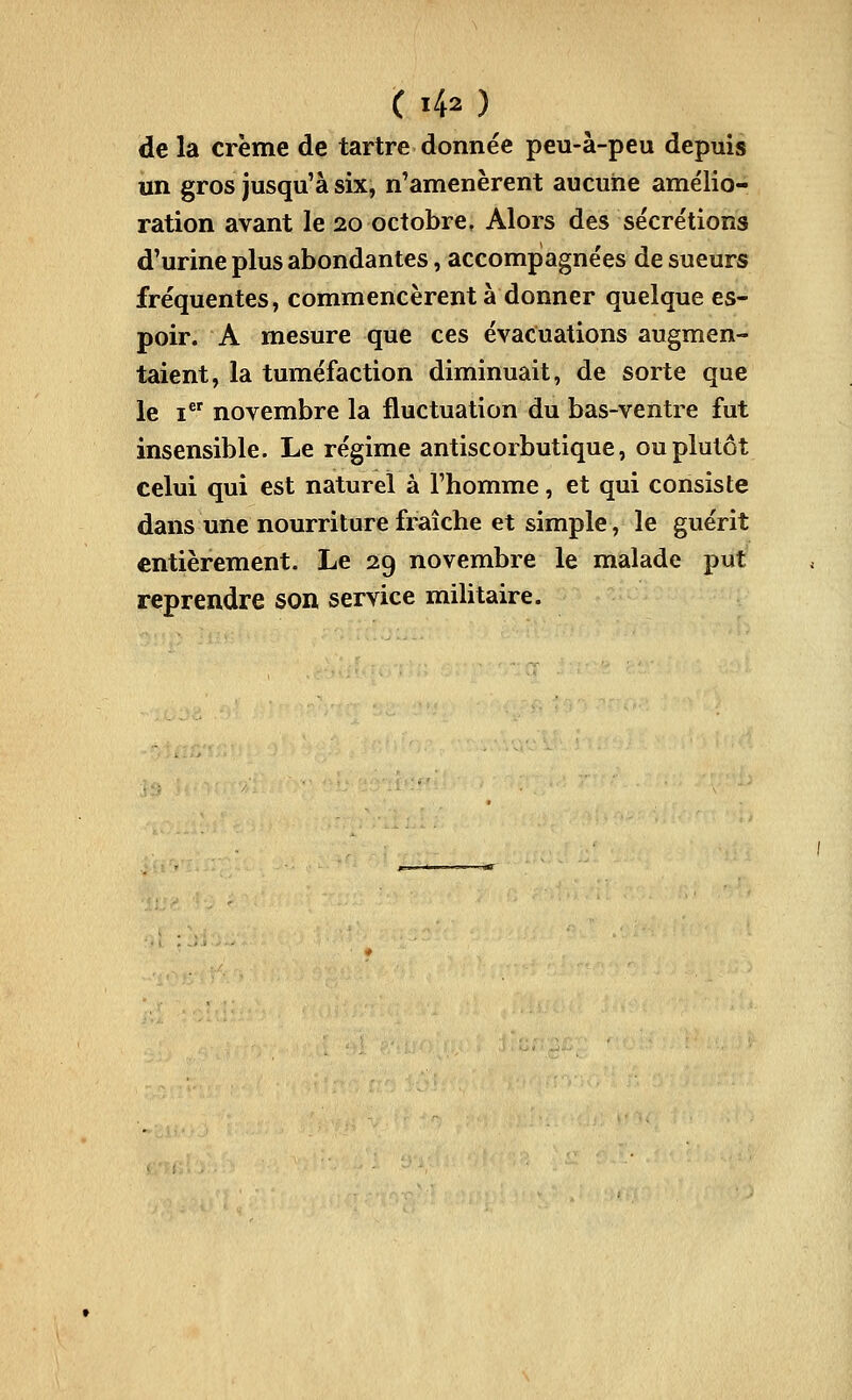 de la crème de tartre donnée peu-à-peu depuis un gros jusqu'à six, n'amenèrent aucune amélio- ration avant le 20 octobre, Alors des sécrétions d'urine plus abondantes, accompagnées de sueurs fréquentes, commencèrent à donner quelque es- poir. A mesure que ces évacuations augmen- taient, la tuméfaction diminuait, de sorte que le i novembre la fluctuation du bas-ventre fut insensible. Le régime antiscorbutique, ou plutôt celui qui est naturel à l'homme, et qui consiste dans une nourriture fraîche et simple, le guérit entièrement. Le 29 novembre le malade put reprendre son service mihtaire.