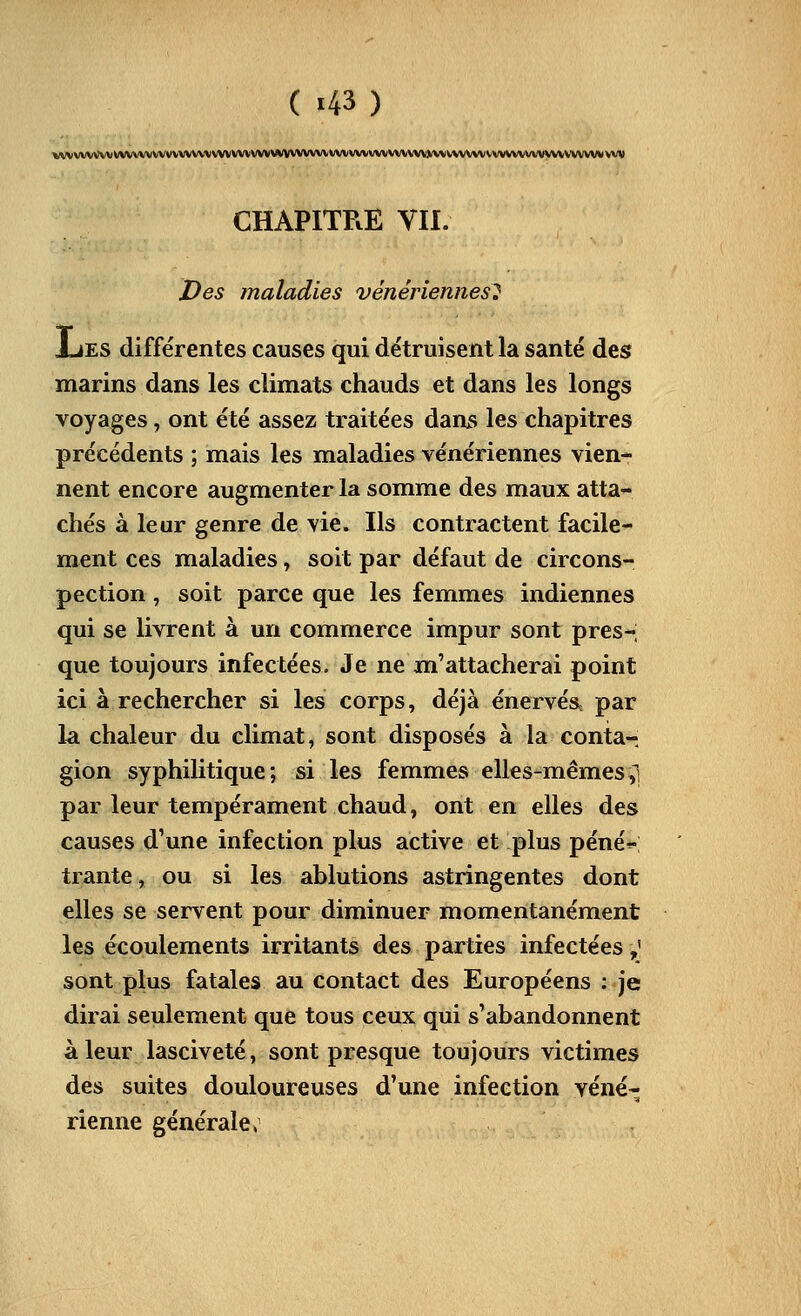 ( «43 ) VVVVVVVVVklVVVVVVVVVVVVVVVVVVVVVVVV|IVVVVVVVVVVVVVVVVVVVVVV»\l«U\\^ CHAPITRE VIL Des maladies vénériennes^ JjES différentes causes qui détruisent la santé des marins dans les climats chauds et dans les longs voyages, ont été assez traitées dani> les chapitres précédents ; mais les maladies vénériennes vien- nent encore augmenter la somme des maux atta- chés à leur genre de vie. Ils contractent facile- ment ces maladies, soit par défaut de circons- pection , soit parce que les femmes indiennes qui se livrent à un commerce impur sont pres- que toujours infectées. Je ne m'attacherai point ici à rechercher si les corps, déjà énervés, par la chaleur du climat, sont disposés à la conta- gion syphilitique; si les femmes elles-mêmes,! par leur tempérament chaud, ont en elles des causes d'une infection plus active et plus péné^-; trante, ou si les ablutions astringentes dont elles se servent pour diminuer momentanément les écoulements irritants des parties infectées,' sont plus fatales au contact des Européens : je dirai seulement que tous ceux qui s'abandonnent à leur lasciveté, sont presque toujours victimes des suites douloureuses d'une infection véné- rienne générale,