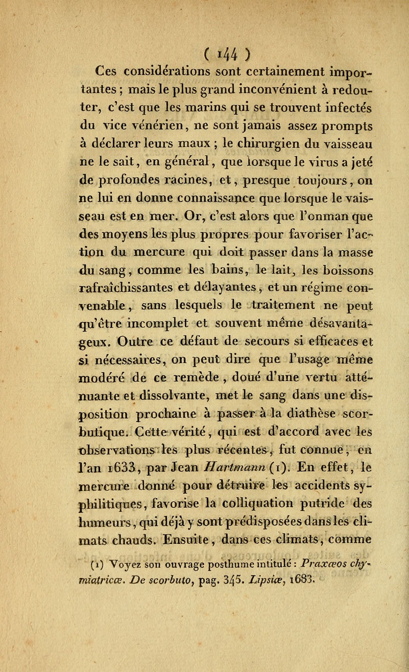 Ces considérations sont certainement impor- tantes ; mais le plus grand inconvénient à redou- ter, c'est que les marins qui se trouvent infectés du vice vénérien, ne sont jamais assez prompts à déclarer leurs maux ; le chirurgien du vaisseau ne le sait, en général, que lorsque le virus a jeté de profondes racines, et, presque toujours, on ne lui en donne connaissaiice que lorsque le vais- seau est en mer. Or, c'est alors que l'onman que des moyens les plus propres pour favoriser l'ac- tion du mercure qui doit passer dans la masse du sang, comme les bains, le lait, les boissons rafraîchissantes et délayantes, et un régime con- venable , sans lesquels le traitement ne peut qu'être incomplet et souvent même désavanta- geux. Outre ce défaut de secours si efficaces et si nécessaires, on peut dire que l'usage même modéré de ce remède , doué d'une vertu atté- nuante et dissolvante, met le sang dans une dis- position prochaine à passer à la diathèse scor- butique. Cette vérité, qui est d'accord avec les t)bservations les plus récentes, fut connue, en l'an i633, par Jean Hartmann {i). En effet, le mercure donné pour détruite les accidents sy- philitiques, favorise la colliquation putride des humeurs, qui déjà y sont prédisposées dans les cli- mats chauds. Ensuite, dans ces climats, comme (i) Voyez son ouvrage posthume intitulé : Praxœos ch/' mîatricœ. De scorbuto^ pag. 345. Lipsice, i683.