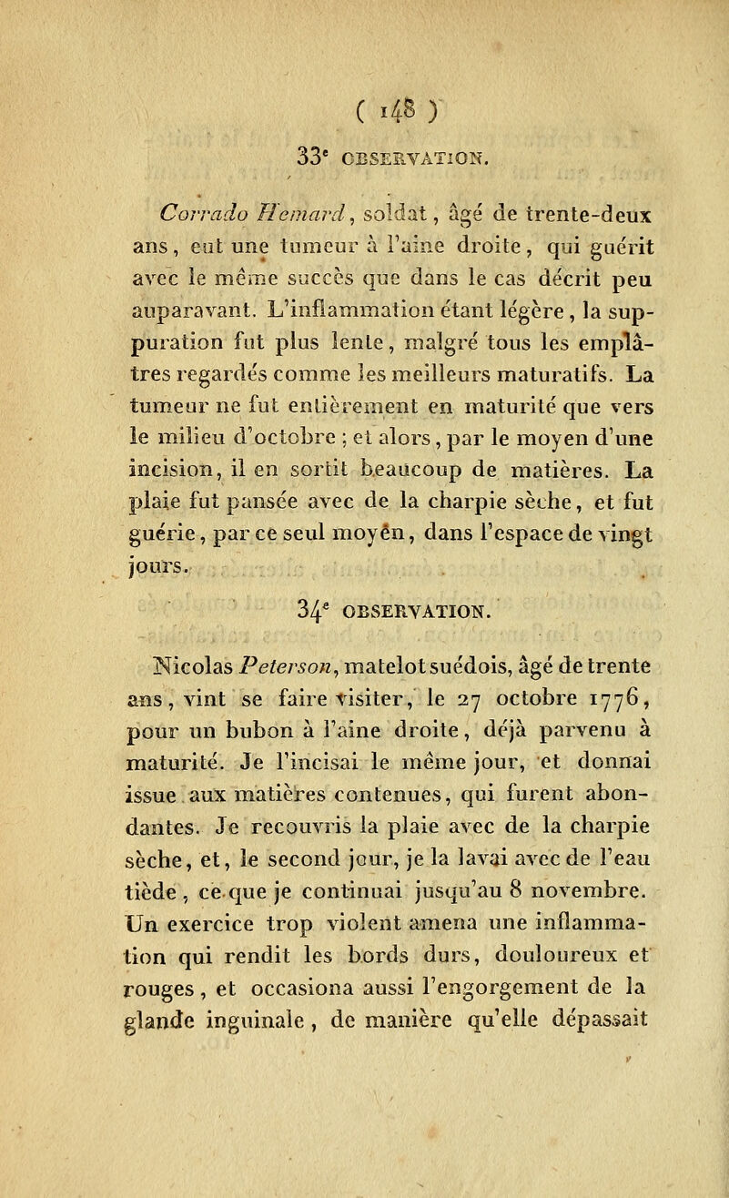 C 4^ ) 33* CESESVATlON. Corrado Homard, soldat, âgé de trente-deûx ans, eot une tumeur à l'aine droite, qui guérit avec le même succès que dans le cas décrit peu auparavant. L'inflammation étant légère , la sup- puration fut plus leole, malgré tous les emplâ- tres regardés comme les meilleurs maturatifs. La tumeur ne fut endèrement en maturité que vers le milieu d'octobre ; et alors, par le moyen d'une incision, il en sortit beaucoup de matières. La plaie fut pansée avec de la charpie sèche, et fut guérie, par ce seul moyen, dans l'espace de vingt jours. 34* OBSERVATION. Nicolas Peterson, matelot suédois, âgé de trente aiîs, vint se faire visiter, le 27 octobre 1776, pour un bubon à l'aine droite, déjà parvenu à maturité. Je l'incisai le même jour, et donnai issue aux matières contenues, qui furent abon- dantes. Je recouvris la plaie avec de la charpie sèche, et, le second jour, je la lavai avec de l'eau tiède , ce.que je continuai jusqu'au 8 novembre. Un exercice trop violent amena une inflamma- tion qui rendit les bords durs, douloureux et rouges, et occasiona aussi l'engorgement de la glande inguinale , de manière qu'elle dépassait