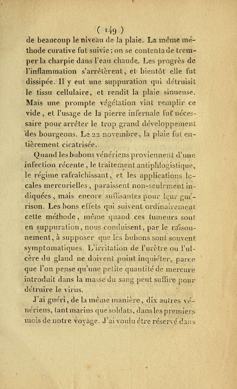 ( '49 ) de beaucoup le niveau de îa plaie. La même mé- thode curative fut suivie; on se contenta de tiem-' perla charpie dans Feau chaude.. Les progrès de l'inflammation s'arrêtèrent, et bientôt elle fut dissipée. Il y eut une suppuration qui détruisit le tissu cellulaire, et rendit la plaie sinueuse. Mais une prompte végétation vint remplir ce vide , et l'usage de la pierre infernale fuf néces- saire pour arrêter le trop grand développement des bourgeons. Le 22 novembre, la plaie fut en- tièrement cicatrisée. Quand les bubons vénériens proviennent d'une infection récente , le traitement anliphlo^istique, le réghiie rafraîchissant, et les applications îc- cales mercurielles , paraissent non-seulement in- diquées , mais encore suffisantes pour leur guc- rison. Les bons effets qui suivent ordinairement cette méthode, même quand ces tumeurs sont en suppuration, nous conduisent, par le rsfisoiî- nement, à supposer que les bubons sont souvent symptomatiques. L'irritation de l'urètre ou l'ul- cère du gland ne doivent point inquiéter, parce que l'on pense qu'une petite quantité de mercure introduit dans la masse du sang peut suffire pour détruire le virus. J'ai guéri, de la même manière, dix autres vé- nériens, tant marins que soldats, dans les premiers mois de notre voyage. J'ai voulu être réservé dai]»