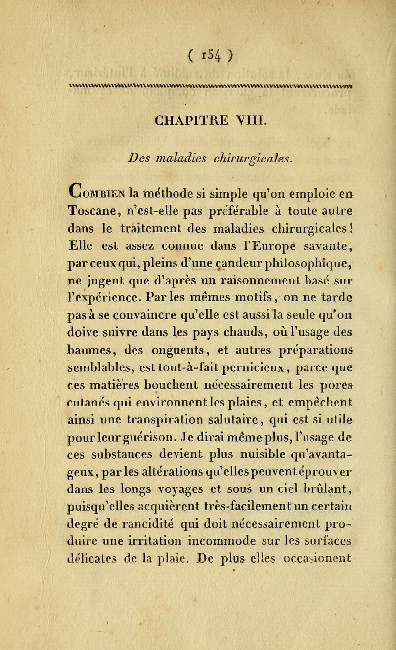 t/vvvvvv\\vvvvvvvMVVVv\\vvvvvvvvvvvvvvvvvvvvvvvvvvvvvvvvvvvvvvvvvvvvvvvvvvvvvvv\\vvvyxv CHAPITRE YIII. Des maladies chirurgicales. Cjombien la méthode si simple qu'on emploie ea Toscane, n'est-elle pas préférable à toute autre dans le traitement des maladies chirurgicales î Elle est assez connue dans l'Europe savante, par ceux qui, pleins d'une candeur philosophique, ne jugent que d'après un raisonnement basé sur l'expérience. Parles mêmes motifs, on ne tarde pas à se convaincre qu'elle est aussi la seule qu*on doive suivre dans les pays chauds, où l'usage des baumes, des onguents, et autres préparations semblables, est tout-à-fait pernicieux, parce que ces matières bouchent nécessairement les pores cutanés qui environnent les plaies, et empêchent ainsi une transpiration salutaire, qui est si utile pour leur guérison. Je dirai même plus, l'usage de ces substances devient plus nuisible qu'avanta- geux, par les altérations qu'elles peuvent éprouver dans les longs voyages et sous un ciel brûlant, puisqu'elles acquièrent très-facilement un certain degré de rancidité qui doit nécessairement pro- duire une irritation incommode sur les surfaces délicates de la plaie. De plus elles occaiioncnt