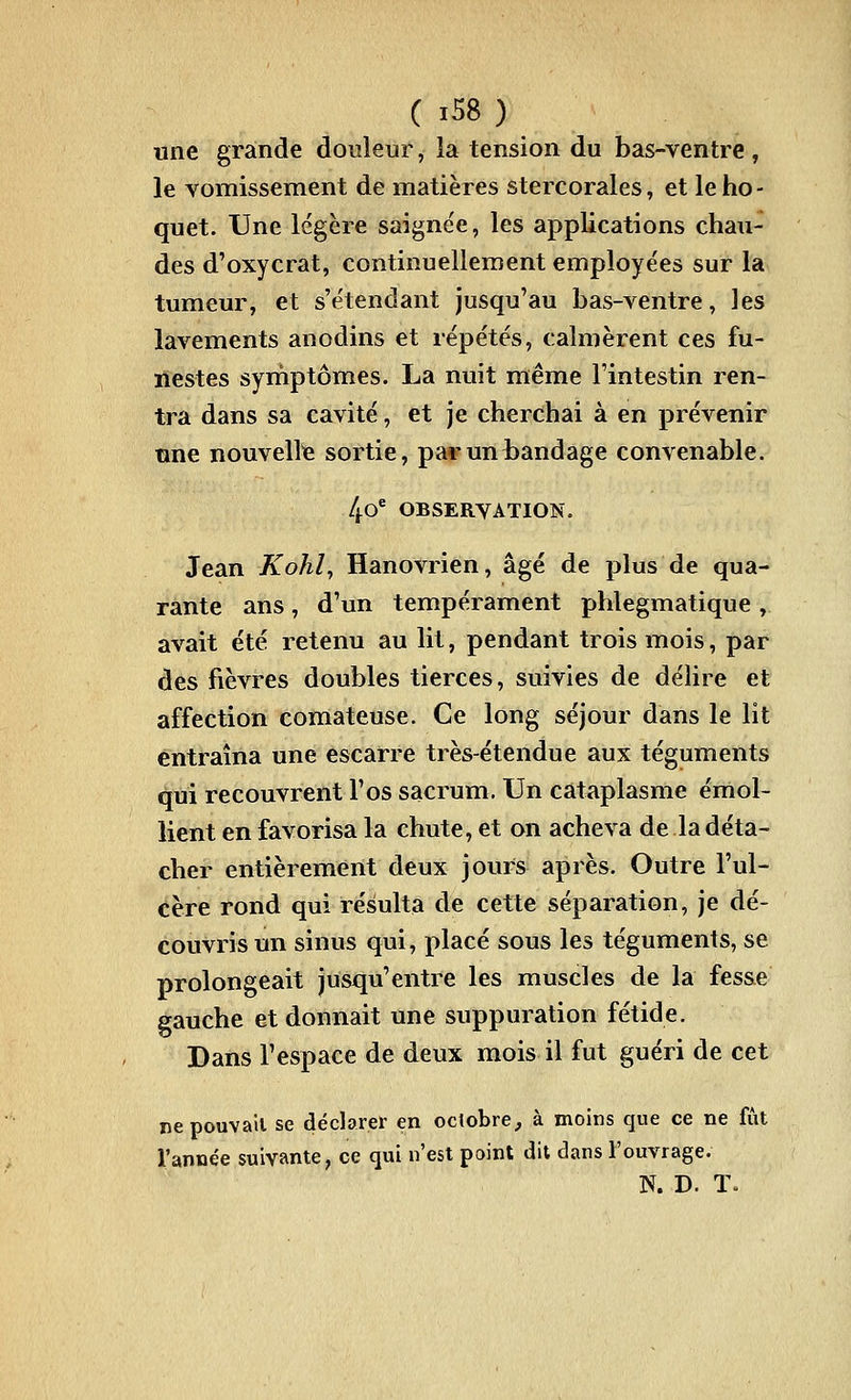 ( iS8 ) une grande douleur, la tension du bas-ventre, le vomissement de matières stercorales, et le ho- quet. Une légère saigne'e, les applications chau- des d'oxycrat, continuellement employées sur la tumeur, et s'étendant jusqu'au bas-ventre, les lavements anodins et répétés, calmèrent ces fu- nestes symptômes. La nuit même l'intestin ren- tra dans sa cavité, et je cherchai à en prévenir îine nouvelle sortie, par un bandage convenable. 4o* OBSERVATION. Jean Kohl^ Hanovrien, âgé de plus de qua- rante ans, d'un tempérament phlegmatique , avait été retenu au lit, pendant trois mois, par des fièvres doubles tierces, suivies de délire et affection comateuse. Ce long séjour dans le lit entraîna une escarre très-étendue aux téguments qui recouvrent l'os sacrum. Un cataplasme émol- lient en favorisa la chute, et on acheva de la déta- cher entièrement deux jours après. Outre l'ul- cère rond qui résulta de cette séparation, je dé- couvris un sinus qui, placé sous les téguments, se prolongeait jusqu'entre les muscles de la fes&e gauche et donnait une suppuration fétide. Dans l'espace de deux mois il fut guéri de cet nepouvall se déclarer en octobre, à moins que ce ne l'année suivante, ce qui n'est point dit dans l'ouvrage. fût N. D. ï.