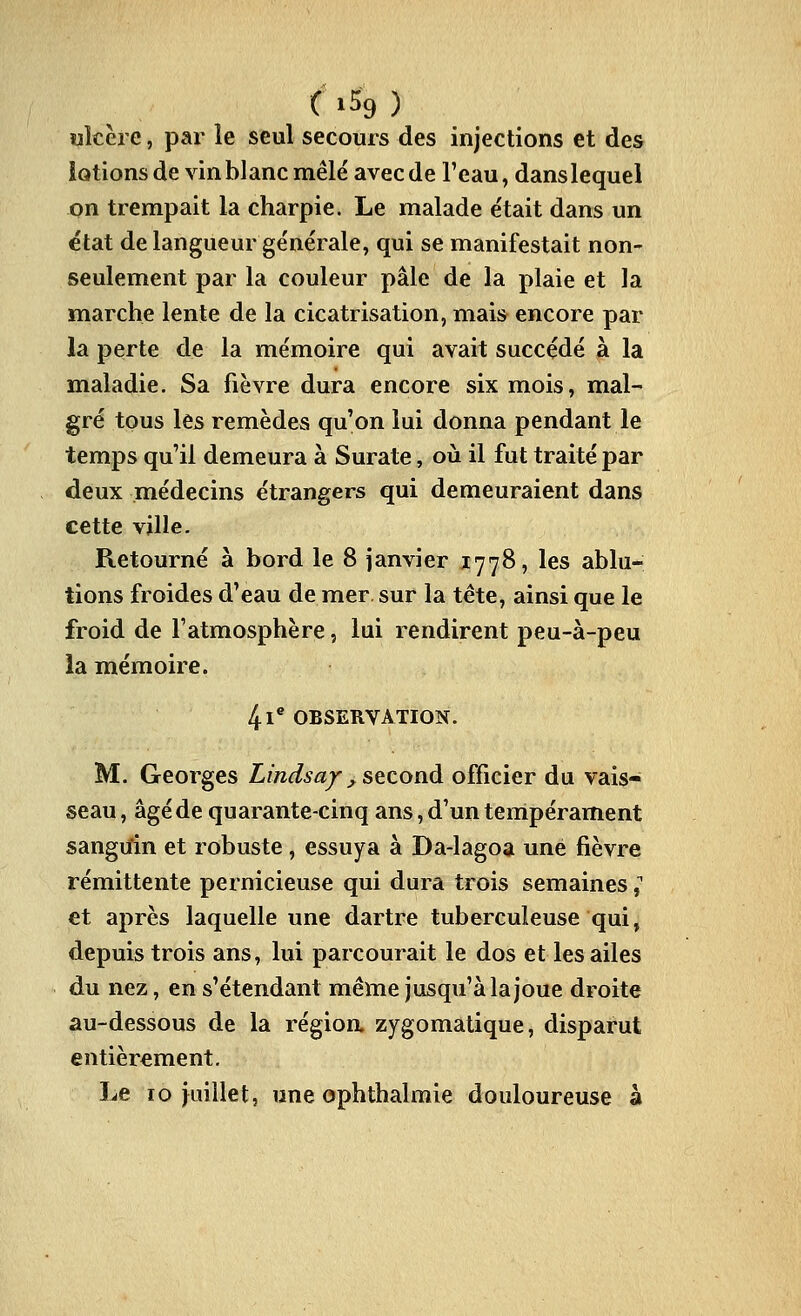 C >59 ) ulcère, par le seul secours des injections et des lotions de vin blanc mêlé avec de Teau, dans lequel on trempait la charpie. Le malade e'tait dans un état de langueur ge'nérale, qui se manifestait non- seulement par la couleur pâle de la plaie et la marche lente de la cicatrisation, mais encore par la perte de la mémoire qui avait succédé à la maladie. Sa fièvre dura encore six mois, mal- gré tous les remèdes qu'on lui donna pendant le temps qu'il demeura à Surate, où il fut traité par deux médecins étrangers qui demeuraient dans cette ville. Retourné à bord le 8 janvier 1778, les ablu- tions froides d'eau de mer. sur la tête, ainsi que le froid de l'atmosphère, lui rendirent peu-à-peu la mémoire. 41 OBSERVATION. M. Georges Lîndsa/_^ second officier du vais- seau , âgé de quarante-cinq ans, d'un tempérament sanguin et robuste, essuya à Da-lagoa une fièvre rémittente pernicieuse qui dura trois semaines ^ et après laquelle une dartre tuberculeuse qui, depuis trois ans, lui parcourait le dos et les ailes du nez, en s'étendant même jusqu'à la joue droite au-dessous de la régioa zygomatique, disparut entièrement. Le 10 juillet, une ophthalmie douloureuse à