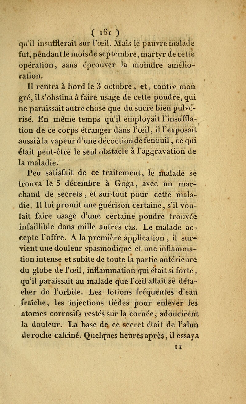 qu'il insufflerait sur l'œil. Mais le pauvre malade fut, pendant le mois de septembre, martyr de cette opération, sans éprouver la moindre amélio- ration . Il rentra à bord le 3 octobre , et, contre mon gré, il s'obstina à faire usage de cette poudre, qui ne paraissait autre chose que du sucre bien pulvé- risé. En même temps qu'il employait l'insuffla- tion de ce corps étranger dans l'œil, il l'exposait aussi àla vapeur d'une décoction de fenouil, ce qui était peut-être le seul obstacle à l'aggravation de la maladie. Peu satisfait de ce traitement, le malade se trouva le 5 décembre à Goga, avec un mar- chand de secrets , et sur-tout pour cette mala- die. Il lui promit une guérison certaine, s'il vou- lait faire usage d'une certaine poudre trouvée infaillible dans mille autres cas. Le malade ac- cepte l'offre. A la première application , il sur- vient une douleur spasmodique et une inflamma- tion intense et subite de toute la partie antérieure du globe de l'œil, inflammation qui était si forte, qu'il paraissait au malade que l'œil allait se déta- cher de l'orbite. Les lotions fréquentes d'eau fraîche, les injections tièdes pour enlever les atomes corrosifs restés sur la cornée, adoucirent la douleur. La base de ce secret était de Falun déroche calciné. Quelques heures après, il essaya XI