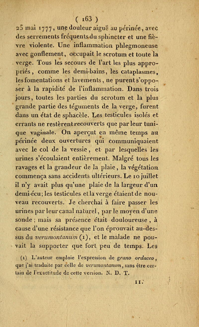 ûB mai 1777, une douleur aiguë au pt^rinee, avec des serrements fre'quentsdu sphincter et une fiè- vre vioknte. Une inflammation phlegmoneuse avec gonflement, occupait le scrotum et toute la verge. Tous les secours de Tart les plus appro- priés , comme les demi-bains, les cataplasmes, les fomentations et lavements, ne purent â'oppo- ser à la rapidité de finflammation. Dans trois jours, toutes les parties du scrotum et la plus grande partie des téguments de la verge, furent dans un état de sphacèle. Les testicules isolés et errants ne restèrent recouverts que parleur tuni- que vaginale. On aperçut en même temps au périnée deux ouvertures qui communiquaient avec le col de la vessie, et par lesquelles les urines s'écoulaient entièrement. Malgré tous les ravages et la grandeur de la plaie, la végétation commença sans accidents ultérieurs. Le 10 juillet il n'y avait plus qu'une plaie de la largeur d'un demi-écu ; les testicules et la verge étaient de nou- veau recouverts. Je cherchai à faire passer les urines par leur canal naturel, par le moyen d'une sonde ; mais sa présence était douloureuse , à cause d'une résistance que l'on éprouvait au-des- sus du verumontanum (i), et le malade ne pou- vait la supporter que fort peu de temps. Les (i) L'auteur emploie l'expression de grano ordaceo y que j'ai traduite par celle de verumontanum, sans être cer- tain de l'exactitude de cette version. N. D. T. 11 ;