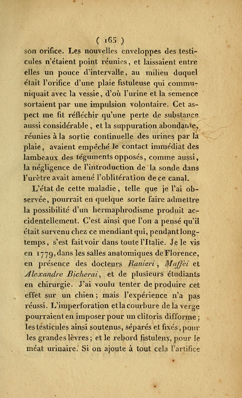 son orifice. Les nouvelles enveloppes des testi- cules n'étaient point réunies, et laissaient entre elles un pouce d'intervalle, au milieu duquel était l'orifice d'une plaie fistuleuse qui commu- niquait avec la vessie, d'où l'urine et la semence sortaient par une impulsion volontaire. Cet as- pect me fit réfléchir qu'une perte de substance aussi considérable , et la suppuration abondant>e, réunies à la sortie continuelle des urines par la plaie, avaient empêché le contact immédiat des lambeaux des téguments opposés, comme aussi, la négligence de l'introduction de la sonde dans l'urètre avait amené l'oblitération de ce canal. L'état de cette maladie, telle que je l'ai ob- servée, pourrait en quelque sorte faire admettre la possibilité d'un hermaphrodisme produit ac- cidentellement. C'est ainsi que l'on a pensé qu'il était survenu chez ce mendiant qui, pendant long- temps, s'est fait voir dans toute l'Italie. Je le vis en 1779, dans les salles anatomiques de Florence, en présence des docteurs Ranieri, Maffei et Alexandre Bicherai, et de plusieurs étudiants en chirurgie. J'ai voulu tenter de produire cet effet sur un chien ; mais l'expérience n'a pas réussi. L'imperforation etla courbure de la verge pourraient en imposer pour un clitoris difforme ; les testicules ainsi soutenus, séparés et fixés, pour les grandes lèvres; et le rebord fistuleu?:, pour le méat urinaire.' Si on ajoute à tout cela l'artifice