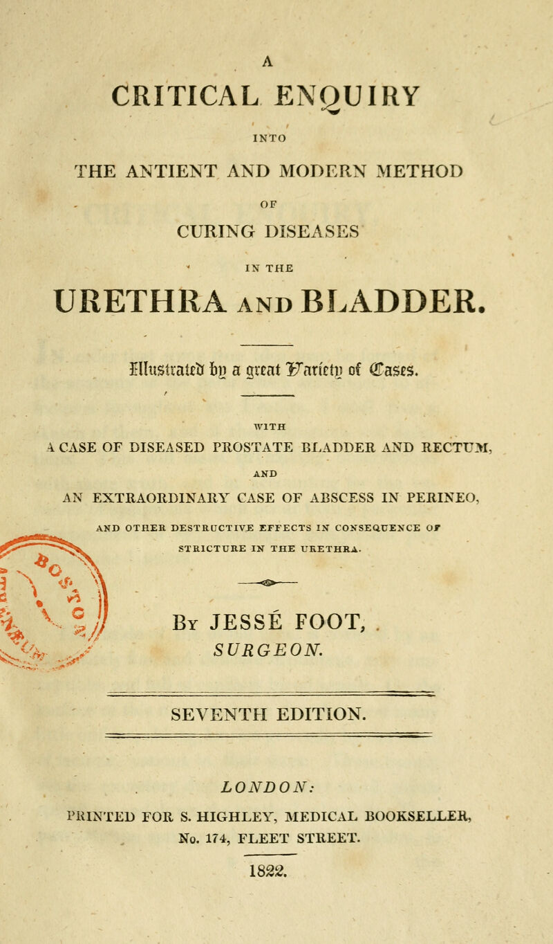 CRITICAL ENQUIRY INTO THE ANTIENT AND MODERN METHOD OF CURING DISEASES IN THE URETHRA and BLADDER. £llustraie& fry a great Waxizty of (Eases. WITH 4 CASE OF DISEASED PHOSTATE BLADDER AND RECTUM, AND AN EXTRAORDINARY CASE OF ABSCESS IN PERINEO, AND OTHER DESTRUCTIVE EFFECTS IX CONSEQUENCE OF STRICTURE IN THE URETHRA. By JESSE FOOT, , SURGEON. SEVENTH EDITION. LONDON: PRINTED FOR S. HIGHLEY, MEDICAL BOOKSELLER, No. 174, FLEET STREET. 1822.