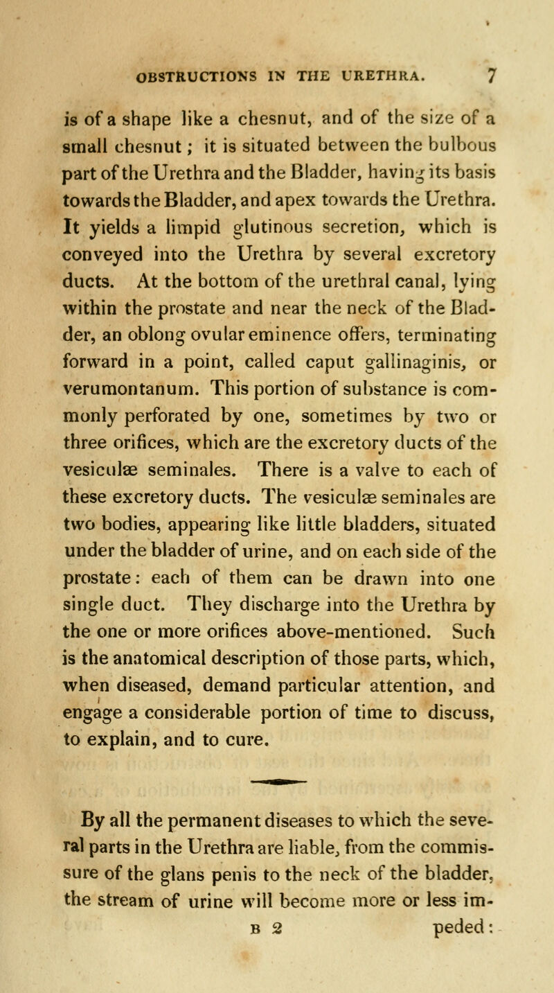 is of a shape like a chesnut, and of the size of a small chesnut; it is situated between the bulbous part of the Urethra and the Bladder, having its basis towards the Bladder, and apex towards the Urethra. It yields a limpid glutinous secretion, which is conveyed into the Urethra by several excretory ducts. At the bottom of the urethral canal, lying within the prostate and near the neck of the Blad- der, an oblong ovular eminence offers, terminating forward in a point, called caput galiinaginis, or verumontanum. This portion of substance is com- monly perforated by one, sometimes by two or three orifices, which are the excretory ducts of the vesiculae seminales. There is a valve to each of these excretory ducts. The vesiculae seminales are two bodies, appearing like little bladders, situated under the bladder of urine, and on each side of the prostate: each of them can be drawn into one single duct. They discharge into the Urethra by the one or more orifices above-mentioned. Such is the anatomical description of those parts, which, when diseased, demand particular attention, and engage a considerable portion of time to discuss, to explain, and to cure. By all the permanent diseases to which the seve- ral parts in the Urethra are liable, from the commis- sure of the glans penis to the neck of the bladder, the stream of urine will become more or less im- b 2 peded: