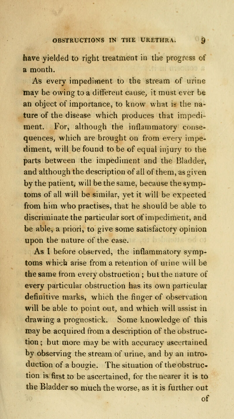 have yielded to right treatment in the progress of a month. As every impediment to the stream of urine may be owing to a different cause, it must ever be an object of importance, to know what is the na- ture of the disease which produces that impedi- ment. For, although the inflammatory conse- quences, which are brought on from every impe- diment, will be found to be of equal injury to the parts between the impediment and the Bladder, and although the description of all of them, as given by the patient, will be the same, because the symp- toms of all will be similar, yet it will be expected from him who practises, that he should be able to discriminate the particular sort of impediment, and be able, a priori, to give some satisfactory opinion upon the nature of the case. As I before observed, the inflammatory symp- toms which arise from a retention of urine will be the same from every obstruction ; but the nature of every particular obstruction has its own particular definitive marks, which the finger of observation will be able to point out, and which will assist in drawing a prognostick. Some knowledge of this may be acquired from a description of the obstruc- tion ; but more may be with accuracy ascertained by observing the stream of urine, and by an intro- duction of a bougie. The situation of the obstruc- tion is first to be ascertained, for the nearer it is to the Bladder so much the worse, as it is further out