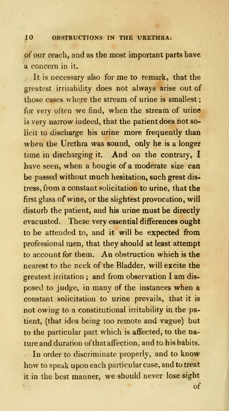 of our reach, and as the most important parts have a concern in it. It is necessary also for me to remark, that the greatest irritability does not always arise out of those cases where the stream of urine is smallest; for very often we find, when the stream of urine is very narrow indeed, that the patient does not so- licit to discharge his urine more frequently than when the Urethra was sound, only he is a longer time in discharging it. And on the contrary, I have seen, when a bougie of a moderate size can be passed without much hesitation, such great dis- tress, from a constant solicitation to urine, that the first glass of wine, or the slightest provocation, will disturb the patient, and his urine must be directly evacuated. These very essential differences ought to be attended to, and it will be expected from professional men, that they should at least attempt to account for them. An obstruction which is the nearest to the neck of the Bladder, will excite the greatest irritation ; and from observation I am dis- posed to judge, in many of the instances when a constant solicitation to urine prevails, that it is not owing to a constitutional irritability in the pa- tient, (that idea being too remote and vague) but to the particular part which is affected, to the na- ture and duration of that affection, and to his habits. In order to discriminate properly, and to know how to speak upon each particular case, and to treat it in the best manner, we should never lose sight