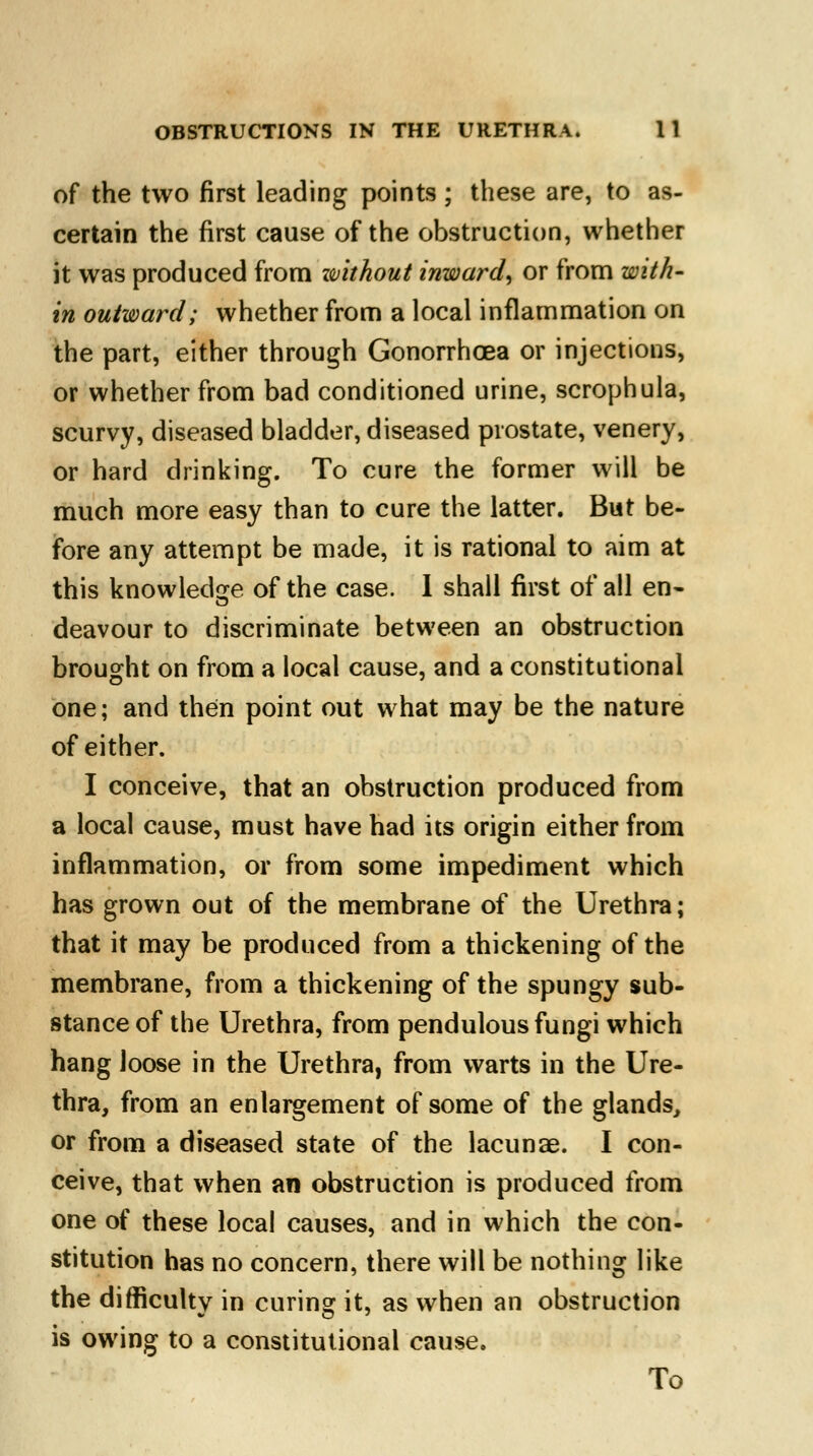 of the two first leading points ; these are, to as- certain the first cause of the obstruction, whether it was produced from without inward^ or from with- in outward; whether from a local inflammation on the part, either through Gonorrhoea or injections, or whether from bad conditioned urine, scrophula, scurvy, diseased bladder, diseased prostate, venery, or hard drinking. To cure the former will be much more easy than to cure the latter. But be- fore any attempt be made, it is rational to aim at this knowledge of the case. I shall first of all en- deavour to discriminate between an obstruction brought on from a local cause, and a constitutional one; and then point out what may be the nature of either. I conceive, that an obstruction produced from a local cause, must have had its origin either from inflammation, or from some impediment which has grown out of the membrane of the Urethra; that it may be produced from a thickening of the membrane, from a thickening of the spungy sub- stance of the Urethra, from pendulous fungi which hang loose in the Urethra, from warts in the Ure- thra, from an enlargement of some of the glands, or from a diseased state of the lacunae. I con- ceive, that when an obstruction is produced from one of these local causes, and in which the con- stitution has no concern, there will be nothing like the difficulty in curing it, as when an obstruction is owing to a constitutional cause. To