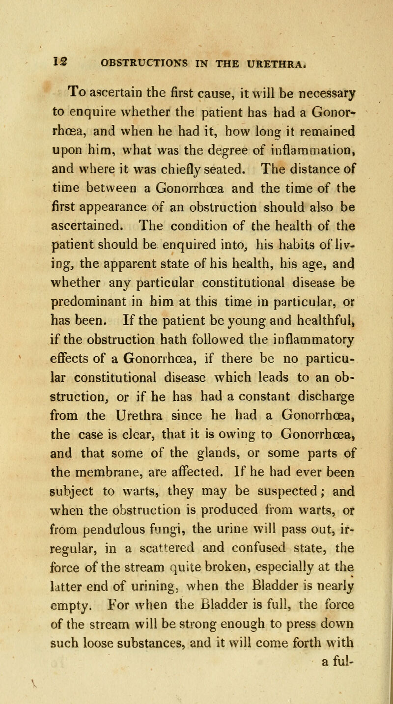 To ascertain the first cause, it will be necessary to enquire whether the patient has had a Gonor- rhoea, and when he had it, how lona: it remained upon him, what was the degree of inflammation, and where it was chiefly seated. The distance of time between a Gonorrhoea and the time of the first appearance of an obstruction should also be ascertained. The condition of the health of the patient should be enquired into, his habits of liv- ing, the apparent state of his health, his age, and whether any particular constitutional disease be predominant in him at this time in particular, or has been. If the patient be young and healthful, if the obstruction hath followed the inflammatory effects of a Gonorrhoea, if there be no particu- lar constitutional disease which leads to an ob- struction, or if he has had a constant discharge from the Urethra since he had a Gonorrhoea, the case is clear, that it is owing to Gonorrhoea, and that some of the glands, or some parts of the membrane, are affected. If he had ever been subject to warts, they may be suspected; and when the obstruction is produced from warts, or from pendulous fungi, the urine will pass out, ir- regular, in a scattered and confused state, the force of the stream quite broken, especially at the latter end of urining, when the Bladder is nearly empty. For when the Bladder is full, the force of the stream will be strong enough to press down such loose substances, and it will come forth with a ful-