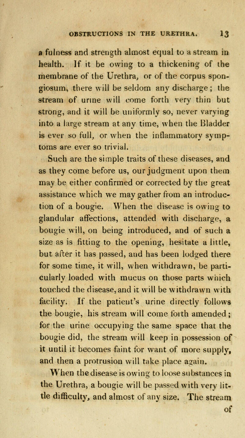 a fulness and strength almost equal to a stream in health. If it be owing to a thickening of the membrane of the Urethra, or of the corpus spon- giosum, there will be seldom any discharge; the stream of urine will come forth very thin but strong, and it will be uniformly so, never varying into a large stream at any time, when the Bladder is ever so full, or when the inflammatory symp- toms are ever so trivial. Such are the simple traits of these diseases, and as they come before us, our judgment upon them may be either confirmed or corrected by the great assistance which we may gather from an introduc- tion of a bougie. When the disease is owing to glandular affections, attended with discharge, a bougie will, on being introduced, and of such a size as is fitting to the opening, hesitate a little, but after it has passed, and has been lodged there for some time, it will, when withdrawn, be parti- cularly loaded with mucus on those parts which touched the disease, and it will be withdrawn with facility. If the patieut's urine directly follows the bougie, his stream will come forth amended ; for the urine occupying the same space that the bougie did, the stream will keep in possession of it until it becomes faint for want of more supply, and then a protrusion will take place again. When the disease is owing to loose substances in the Urethra, a bougie will be passed with very lit- tle difficulty, and almost of any size. The stream