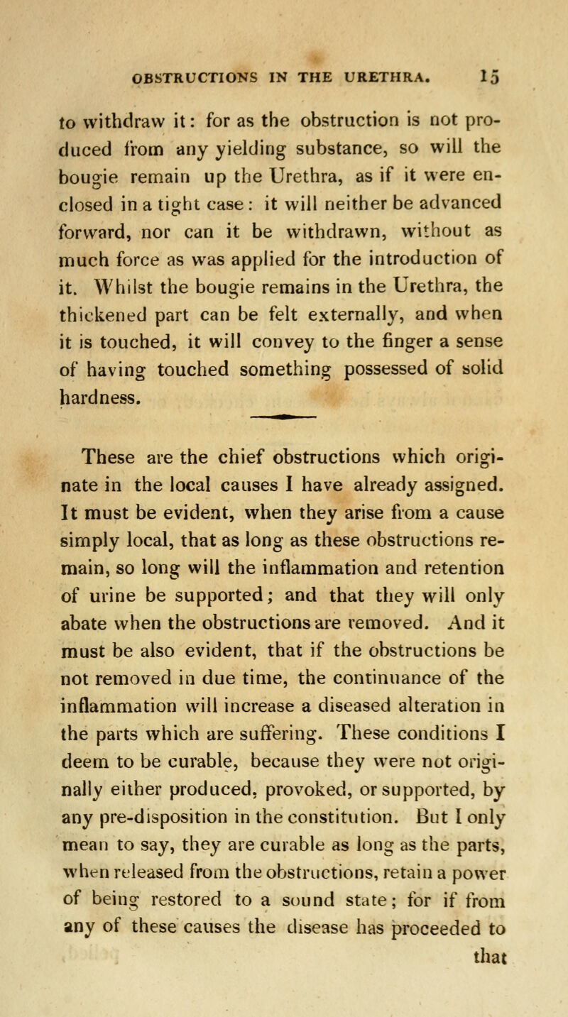 to withdraw it: for as the obstruction is not pro- duced from any yielding substance, so will the bougie remain up the Urethra, as if it were en- closed in a tight case : it will neither be advanced forward, nor can it be withdrawn, without as much force as was applied for the introduction of it. Whilst the bougie remains in the Urethra, the thickened part can be felt externally, and when it is touched, it will convey to the finger a sense of having touched something possessed of solid hardness. These are the chief obstructions which origi- nate in the local causes I have already assigned. It must be evident, when they arise from a cause simply local, that as long as these obstructions re- main, so long will the inflammation and retention of urine be supported; and that they will only abate when the obstructions are removed. And it must be also evident, that if the obstructions be not removed in due time, the continuance of the inflammation will increase a diseased alteration in the parts which are suffering. These conditions I deem to be curable, because they were not origi- nally either produced, provoked, or supported, by any pre-disposition in the constitution. But I only meau to say, they are curable as long as the parts, when released from the obstructions, retain a power of being restored to a sound state; for if from any of these causes the disease has proceeded to that