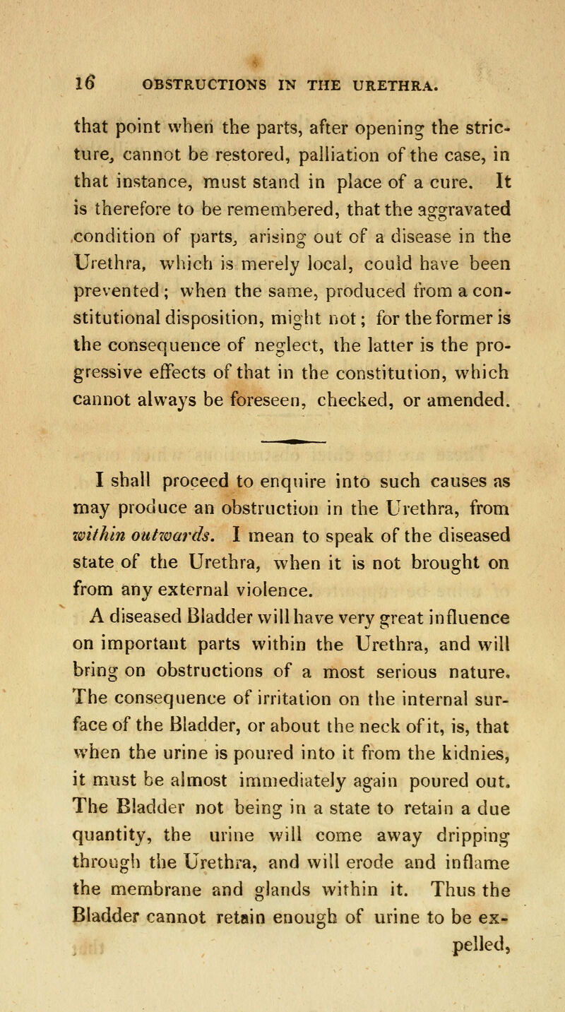 that point when the parts, after opening the stric- ture, cannot be restored, palliation of the case, in that instance, must stand in place of a cure. It is therefore to be remembered, that the aggravated condition of parts, arising out of a disease in the Urethra, which is merely local, could have been prevented; when the same, produced from a con- stitutional disposition, might not; for the former is the consequence of neglect, the latter is the pro- gressive effects of that in the constitution, which cannot always be foreseen, checked, or amended. I shall proceed to enquire into such causes as may produce an obstruction in the Urethra, from zvithin outzvards. I mean to speak of the diseased state of the Urethra, when it is not brought on from any external violence. A diseased Bladder will have very great influence on important parts within the Urethra, and will bring on obstructions of a most serious nature. The consequence of irritation on the internal sur- face of the Bladder, or about the neck of it, is, that when the urine is poured into it from the kidnies, it must be almost immediately again poured out. The Bladder not being in a state to retain a due quantity, the urine will come away dripping through the Urethra, and will erode and inflame the membrane and glands within it. Thus the Bladder cannot retain enough of urine to be ex- pelled,