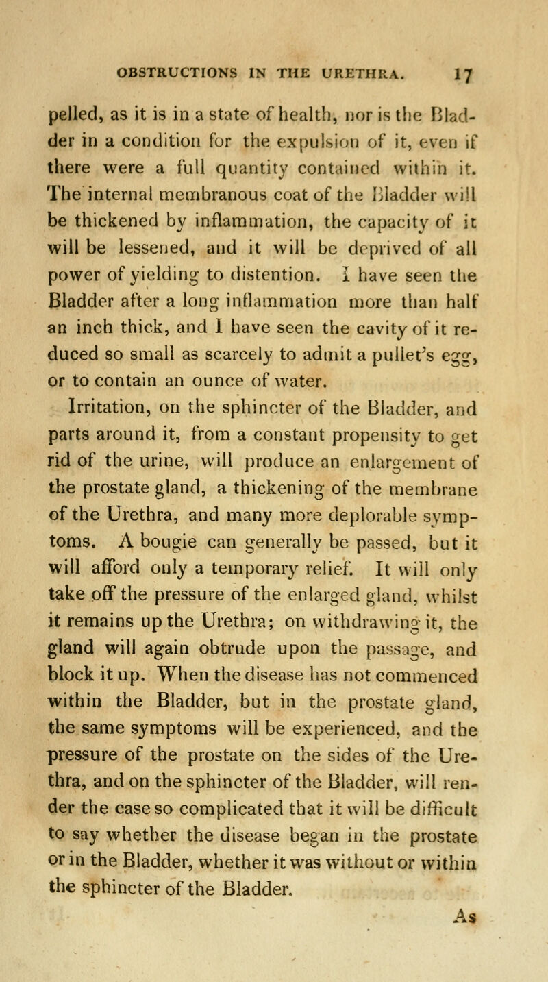 pelled, as it is in a state of health, nor is the Blad- der in a condition for the expulsion of it, even if there were a full quantity contained within it. The internal membranous coat of the bladder will be thickened by inflammation, the capacity of it will be lessened, and it will be deprived of all power of yielding to distention. I have seen the Bladder after a long inflammation more than half an inch thick, and I have seen the cavity of it re- duced so small as scarcely to admit a pullet's egg, or to contain an ounce of water. Irritation, on the sphincter of the Bladder, and parts around it, from a constant propensity to get rid of the urine, will produce an enlargement of the prostate gland, a thickening of the membrane of the Urethra, and many more deplorable symp- toms. A bougie can generally be passed, but it will afford only a temporary relief. It will only take off the pressure of the enlarged gland, whilst it remains up the Urethra; on withdrawing it, the gland will again obtrude upon the passage, and block it up. When the disease has not commenced within the Bladder, but in the prostate gland, the same symptoms will be experienced, and the pressure of the prostate on the sides of the Ure- thra, and on the sphincter of the Bladder, will ren- der the case so complicated that it will be difficult to say whether the disease began in the prostate or in the Bladder, whether it was without or within the sphincter of the Bladder. As