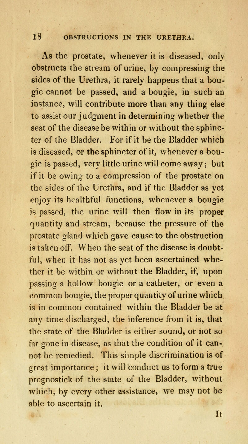 As the prostate, whenever it is diseased, only obstructs the stream of urine, by compressing the sides of the Urethra, it rarely happens that a bou- gie cannot be passed, and a bougie, in such an instance, will contribute more than any thing else to assist our judgment in determining whether the seat of the disease be within or without the sphinc- ter of the Bladder. For if it be the Bladder which is diseased, or the sphincter of it, whenever a bou- gie is passed, very little urine will come away; but if it be owing to a compression of the prostate on the sides of the Urethra, and if the Bladder as yet enjoy its healthful functions, whenever a bougie is passed, the urine will then flow in its proper quantity and stream, because the pressure of the prostate gland which gave cause to the obstruction is taken off. When the seat of the disease is doubt- ful, when it has not as yet been ascertained whe- ther it be within or without the Bladder, if, upon passing a hollow bougie or a catheter, or even a common bougie, the proper quantity of urine which is in common contained within the Bladder be at any time discharged, the inference from it is, that the state of the Bladder is either sound, or not so far gone in disease, as that the condition of it can- not be remedied. This simple discrimination is of great importance ; it will conduct us to form a true prcgnostick of the state of the Bladder, without which, by every other assistance, we may not be able to ascertain it. It