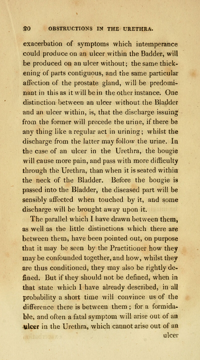 exacerbation of symptoms which intemperance could produce on an ulcer within the Badder, will be produced on an ulcer without; the same thick- ening of parts contiguous, and the same particular affection of the prostate gland, will be predomi- nant in this as it will be in the other instance. One distinction between an ulcer without the Bladder and an ulcer within, is, that the discharge issuing from the former will precede the urine, if there be any thing like a regular act in urining; whilst the discharge from the latter may follow the urine. In the case of an ulcer in the Urethra, the bougie will cause more pain, and pass with more difficulty through the Urethra, than when it is seated within the neck of the Bladder. Before the bougie is passed into the Bladder, the diseased part will be sensibly affected when touched by it, and some discharge will be brought away upon it. The parallel which I have drawn between them, as well as the little distinctions which there are between them, have been pointed out, on purpose that it may be seen by the Practitioner how they maybe confounded together, and how, whilst they are thus conditioned, they may also be rightly de- fined. But if they should not be defined, when in that state which I have already described, in all probability a short time will convince us of the difference there is between them ; for a formida- ble, and often a fatal symptom will arise out of an Ailcer in the Urethra, which cannot arise out of an ulcer