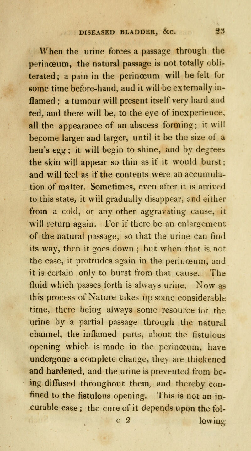 When the urine forces a passage through the perinoeum, the natural passage is not totally obli- terated; a pain in the perinceum will be felt fur some time before-hand, and it will be externally in- flamed ; a tumour will present itself very hard and red, and there will be, to the eye of inexperience, all the appearance of an abscess forming; it will become larger and larger, until it be the size of a hen's egg; it will begin to shine, and by degrees the skin will appear so thin as if it would burst; and will feel as if the contents were an accumula- tion of matter. Sometimes, even after it is arrived to this state, it will gradually disappear, and either from a cold, or any other aggravating cause, it will return again. For if there be an enlargement of the natural passage, so that the urine can find its way, then it goes down ; but when that is not the case, it protrudes again in the perinceum, and it is certain only to burst from that cause. The fluid which passes forth is always urine. Now as this process of Nature takes up some considerable time, there being always some resource for the urine by a partial passage through the natural channel, the inflamed parts, about the fistulous opening which is made in the perinoeum, have undergone a complete change, they are thickened and hardened, and the urine is prevented from be- ing diffused throughout them, and thereby con- fined to the fistulous opening. This is not an in- curable case; the cure of it depends upon the fol- c 2 lowing