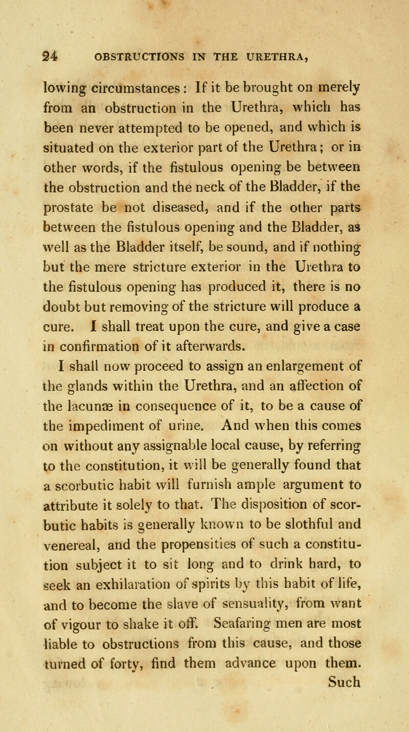 lowing circumstances: If it be brought on merely from an obstruction in the Urethra, which has been never attempted to be opened, and which is situated on the exterior part of the Urethra; or in other words, if the fistulous opening be between the obstruction and the neck of the Bladder, if the prostate be not diseased, and if the other parts between the fistulous opening and the Bladder, as well as the Bladder itself, be sound, and if nothing but the mere stricture exterior in the Urethra to the fistulous opening has produced it, there is no doubt but removing of the stricture will produce a cure. I shall treat upon the cure, and give a case in confirmation of it afterwards. I shall now proceed to assign an enlargement of the glands within the Urethra, and an affection of the lacunae in consequence of it, to be a cause of the impediment of urine. And when this comes on without any assignable local cause, by referring to the constitution, it will be generally found that a scorbutic habit will furnish ample argument to attribute it solely to that. The disposition of scor- butic habits is generally known to be slothful and venereal, and the propensities of such a constitu- tion subject it to sit long and to drink hard, to seek an exhilaration of spirits by this habit of life, and to become the slave of sensuality, from want of vigour to shake it off. Seafaring men are most liable to obstructions from this cause, and those turned of forty, find them advance upon them. Such