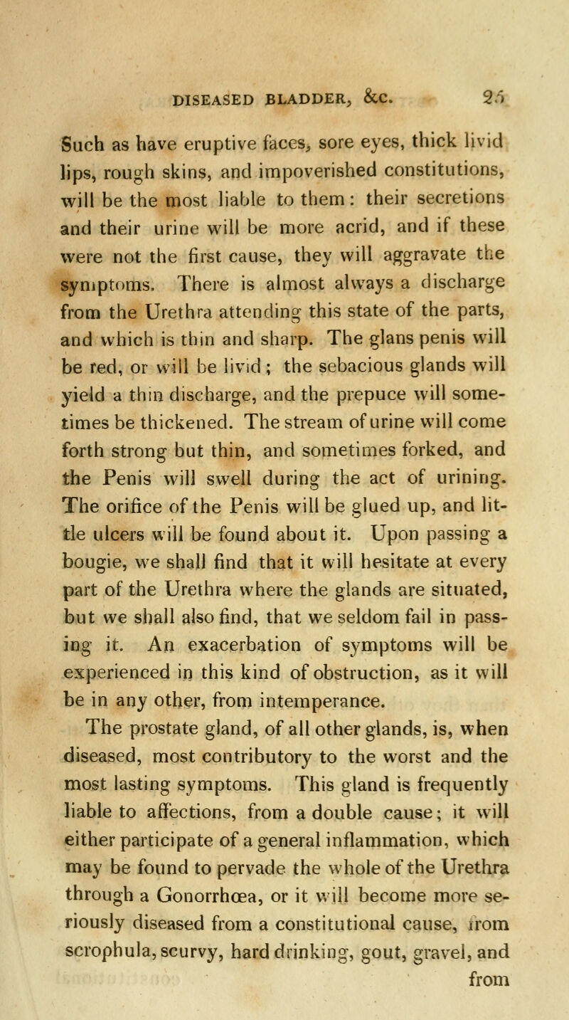 Such as have eruptive faces, sore eyes, thick livid lips, rough skins, and impoverished constitutions, will be the most liable to them: their secretions and their urine will be more acrid, and if these were not the first cause, they will aggravate the symptoms. There is almost always a discharge from the Urethra attending this state of the parts, and which is thin and sharp. The glans penis will be red, or will be livid; the sebacious glands will yield a thin discharge, and the prepuce will some- times be thickened. The stream of urine will come forth strong but thin, and sometimes forked, and the Penis will swell during the act of urining. The orifice of the Penis will be glued up, and lit- tle ulcers will be found about it. Upon passing a bougie, we shall find that it will hesitate at every part of the Urethra where the glands are situated, but we shall also find, that we seldom fail in pass- ing it. An exacerbation of symptoms will be experienced in this kind of obstruction, as it will be in any other, from intemperance. The prostate gland, of all other glands, is, when diseased, most contributory to the worst and the most lasting symptoms. This gland is frequently liable to affections, from a double cause; it will either participate of a general inflammation, which may be found to pervade the whole of the Urethra through a Gonorrhoea, or it will become more se- riously diseased from a constitutional cause, irom scrophula, scurvy, hard drinking, gout, gravel, and from