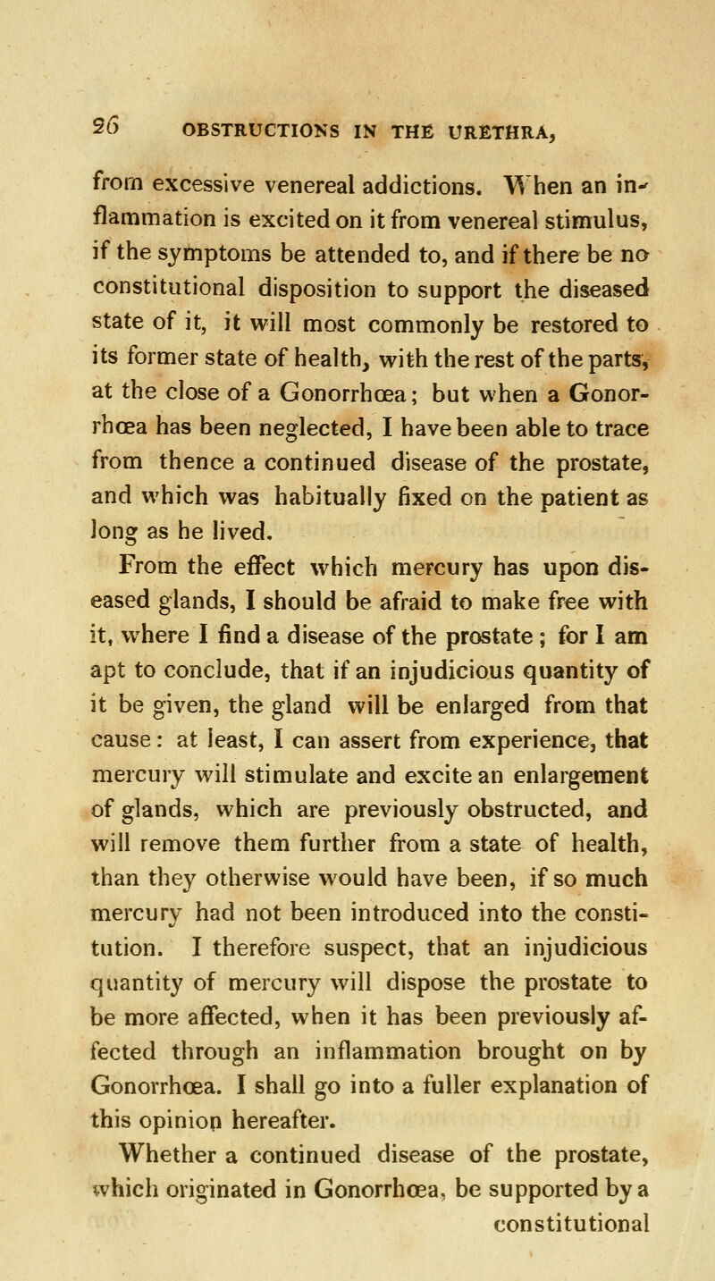 from excessive venereal addictions. When an in-' flammation is excited on it from venereal stimulus, if the symptoms be attended to, and if there be no constitutional disposition to support the diseased state of it, it will most commonly be restored to its former state of health, with the rest of the parts, at the close of a Gonorrhoea; but when a Gonor- rhoea has been neglected, I have been able to trace from thence a continued disease of the prostate, and which was habitually fixed on the patient as long as he lived. From the effect which mercury has upon dis- eased glands, I should be afraid to make free with it, where I find a disease of the prostate; for I am apt to conclude, that if an injudicious quantity of it be given, the gland will be enlarged from that cause: at least, I can assert from experience, that mercury will stimulate and excite an enlargement of glands, which are previously obstructed, and will remove them further from a state of health, than they otherwise would have been, if so much mercury had not been introduced into the consti- tution. I therefore suspect, that an injudicious quantity of mercury will dispose the prostate to be more affected, when it has been previously af- fected through an inflammation brought on by Gonorrhoea. I shall go into a fuller explanation of this opinion hereafter. Whether a continued disease of the prostate, which originated in Gonorrhoea, be supported by a constitutional