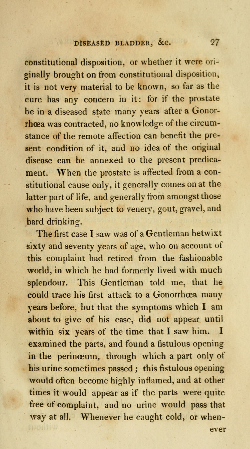 constitutional disposition, or whether it were ori- ginally brought on from constitutional disposition, it is not very material to be known, so far as the cure has any concern in it: for if the prostate be in a diseased state many years after a Gonor- rhoea was contracted, no knowledge of the circum- stance of the remote affection can benefit the pre- sent condition of it, and no idea of the original disease can be annexed to the present predica- ment. When the prostate is affected from a con- stitutional cause only, it generally comes on at the latter part of life, and generally from amongst those who have been subject to venery, gout, gravel, and hard drinking. The first case I saw was of a Gentleman betwixt sixty and seventy years of age, who on account of this complaint had retired from the fashionable world, in which he had formerly lived with much splendour. This Gentleman told me, that he could trace his first attack to a Gonorrhoea many years before, but that the symptoms which I am about to give of his case, did not appear until within six years of the time that I saw him. I examined the parts, and found a fistulous opening in the perinceum, through which a part only of his urine sometimes passed ; this fistulous opening would often become highly inflamed, and at other times it would appear as if the parts were quite free of complaint, and no urine would pass that way at all. Whenever he caught cold, or when- ever