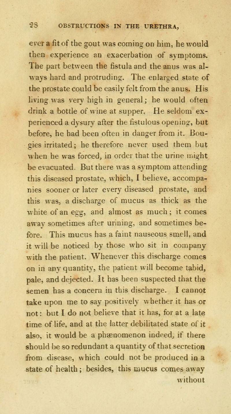 ever a fit of the gout was coming on him, he would then experience an exacerbation of symptoms. The part between the fistula and the anus was al- ways hard and protruding. The enlarged state of the prostate could be easily felt from the anus. His living was very high in general; he would often drink a bottle of wine at supper. He seldom ex- perienced a dysury after the fistulous opening, but before, he had been often in danger from it. Bou- gies irritated; he therefore never used them but when he was forced., in order that the urine might be evacuated. But there was a symptom attending this diseased prostate, which, I believe, accompa- nies sooner or later every diseased prostate, and this was, a discharge of mucus as thick as the white of an e^ and almost as much; it comes awav sometimes after urining, and sometimes be- fore. This mucus has a faint nauseous smell, and it will be noticed by those who sit in company with the patient. Whenever this discharge comes on in any quantity, the patient will become tabid, pale, and dejected. It has been suspected that the semen has a concern in this discharge. I cannot take upon me to say positively whether it has or not: but I do not believe that it has, for at a late time of life, and at the latter debilitated state of it also, it would be a phenomenon indeed, if there should be so redundant a quantity of that secretion from disease, which could not be produced in a state of health; besides, this mucus comes away without