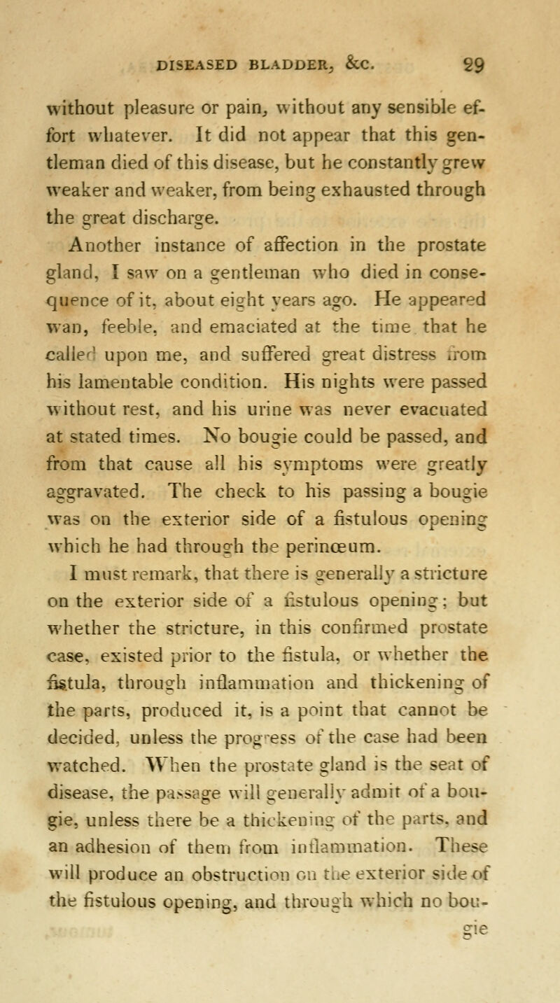 without pleasure or pain, without any sensible ef- fort whatever. It did not appear that this gen- tleman died of this disease, but he constantly grew weaker and weaker, from being exhausted through the great discharge. Another instance of affection in the prostate gland, I saw on a gentleman who died in conse- quence of it, about eight years ago. He appeared wan, feeble, and emaciated at the time that he caller' upon me, and suffered great distress nom his lamentable condition. His nights were passed without rest, and his urine was never evacuated at stated times. No bougie could be passed, and from that cause all his symptoms were greatly aggravated. The check to his passing a bougie was on the exterior side of a fistulous opening which he had through the perinceum. I must remark, that there is generally a stricture on the exterior side of a rlstulous opening; but whether the stricture, in this confirmed prostate case, existed prior to the fistula, or whether the fistula, through inflammation and thickening of the parts, produced it, is a point that cannot be decided, unless the progress of the case had been watched. When the prostate gland is the seat of disease, the passage will generally admit of a bou- gie, unless there be a thickening of the parts, and an adhesion of them from inflammation. These will produce an obstruction on the exterior side of the fistulous opening, and through which no bou-