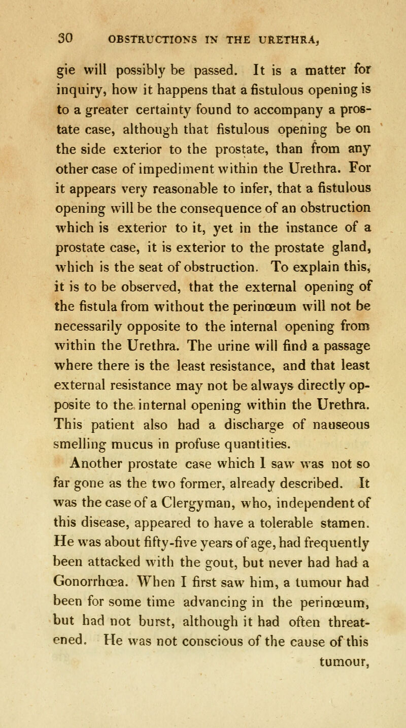 gie will possibly be passed. It is a matter for inquiry, how it happens that a fistulous opening is to a greater certainty found to accompany a pros- tate case, although that fistulous opening be on the side exterior to the prostate, than from any other case of impediment within the Urethra. For it appears very reasonable to infer, that a fistulous opening will be the consequence of an obstruction which is exterior to it, yet in the instance of a prostate case, it is exterior to the prostate gland, which is the seat of obstruction. To explain this, it is to be observed, that the external opening of the fistula from without the perinoeum will not be necessarily opposite to the internal opening from within the Urethra. The urine will find a passage where there is the least resistance, and that least external resistance may not be always directly op- posite to the internal opening within the Urethra. This patient also had a discharge of nauseous smelling mucus in profuse quantities. Another prostate case which I saw was not so far gone as the two former, already described. It was the case of a Clergyman, who, independent of this disease, appeared to have a tolerable stamen. He was about fifty-five years of age, had frequently been attacked with the gout, but never had had a Gonorrhoea. When I first saw him, a tumour had been for some time advancing in the perinoeum, but had not burst, although it had often threat- ened. He was not conscious of the cause of this tumour,