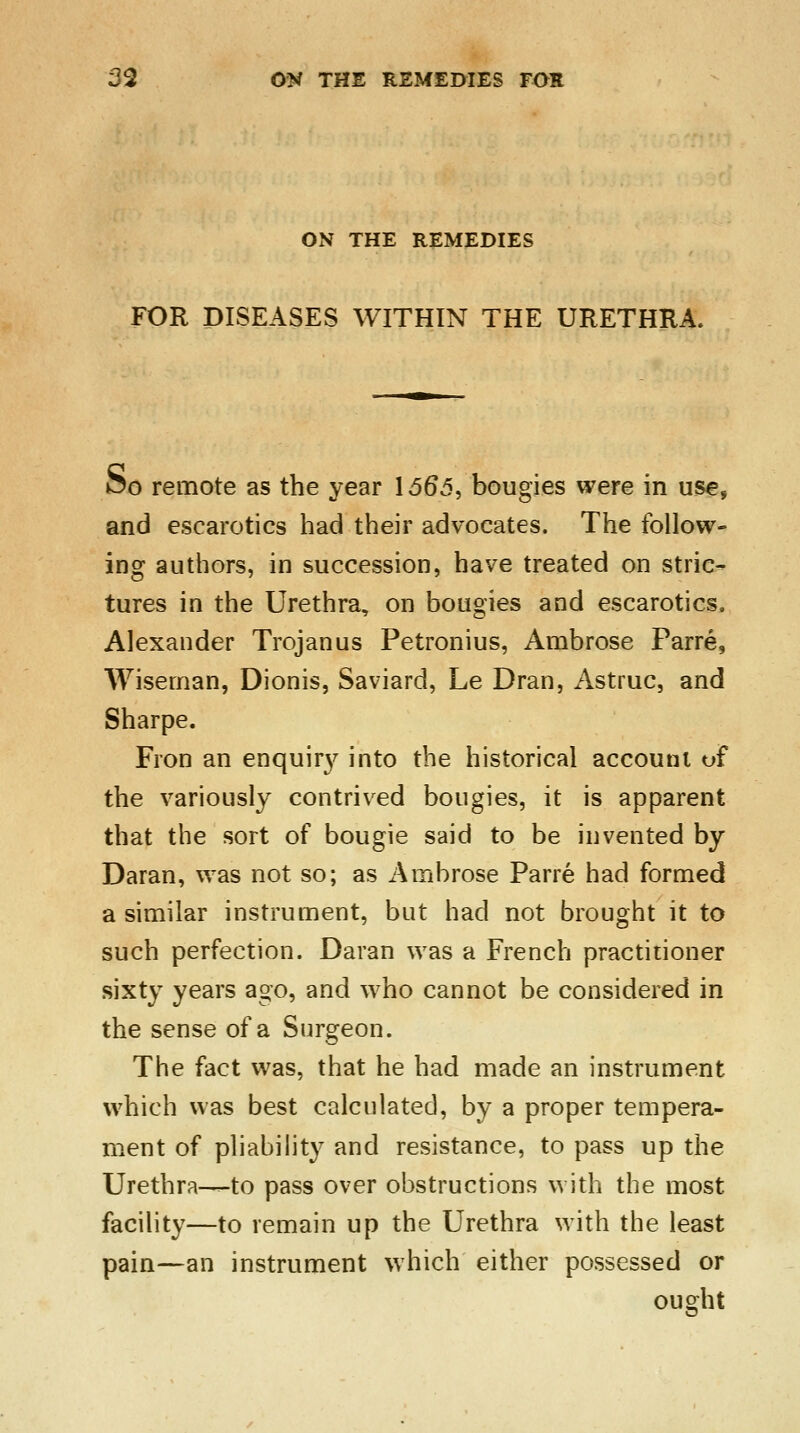 ON THE REMEDIES FOR DISEASES WITHIN THE URETHRA. Oo remote as the year 1565, bougies were in use, and escarotics had their advocates. The follow- ing authors, in succession, have treated on stric- tures in the Urethra, on bougies and escarotics. Alexander Trojan us Petronius, Ambrose Parre, Wiseman, Dionis, Saviard, Le Dran, Astruc, and Sharpe. Fron an enquiry into the historical account of the variously contrived bougies, it is apparent that the sort of bougie said to be invented by Daran, was not so; as Ambrose Parre had formed a similar instrument, but had not brought it to such perfection. Daran was a French practitioner sixty years ago, and who cannot be considered in the sense of a Surgeon. The fact was, that he had made an instrument which was best calculated, by a proper tempera- ment of pliability and resistance, to pass up the Urethra—to pass over obstructions with the most facility—to remain up the Urethra with the least pain—an instrument which either possessed or ought