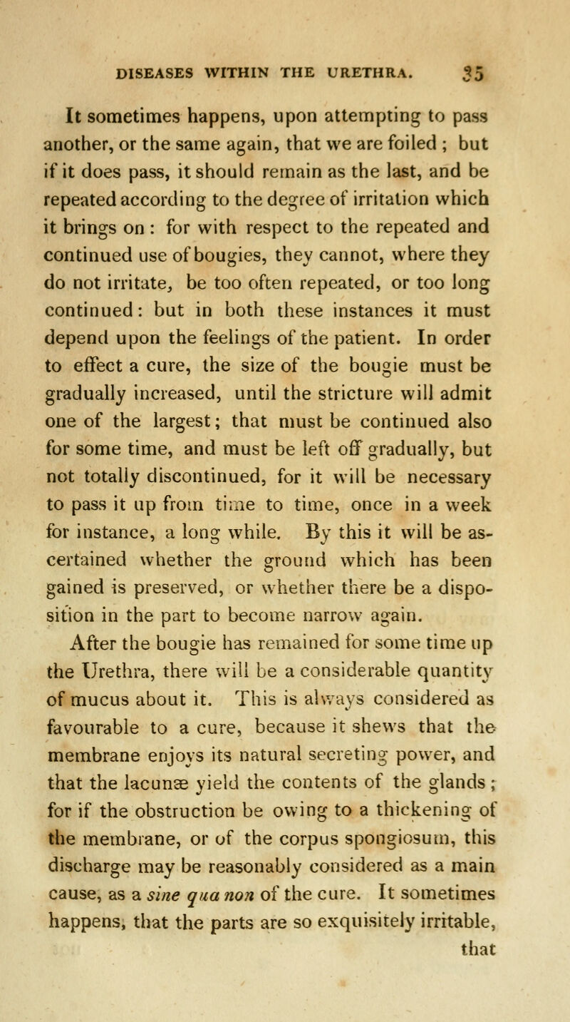 It sometimes happens, upon attempting to pass another, or the same again, that we are foiled ; but if it does pass, it should remain as the last, and be repeated according to the degree of irritation which it brings on : for with respect to the repeated and continued use of bougies, they cannot, where they do not irritate, be too often repeated, or too long continued: but in both these instances it must depend upon the feelings of the patient. In order to effect a cure, the size of the bougie must be gradually increased, until the stricture will admit one of the largest; that must be continued also for some time, and must be left off gradually, but not totally discontinued, for it will be necessary to pass it up from time to time, once in a week for instance, a long while. By this it will be as- certained whether the ground which has been gained is preserved, or whether there be a dispo- sition in the part to become narrow again. After the bougie has remained for some time up the Urethra, there will be a considerable quantity of mucus about it. This is always considered as favourable to a cure, because it shews that the membrane enjoys its natural secreting power, and that the lacunae yield the contents of the glands; for if the obstruction be owing to a thickening of the membrane, or of the corpus spongiosum, this discharge may be reasonably considered as a main cause, as a sine qua non of the cure. It sometimes happens, that the parts are so exquisitely irritable, that