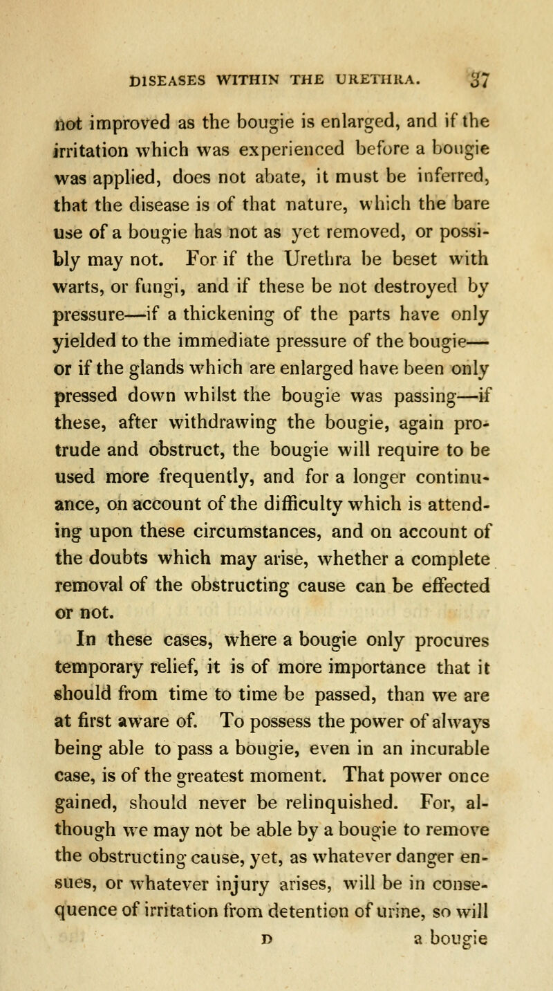 not improved as the bougie is enlarged, and if the irritation which was experienced before a bougie was applied, does not abate, it must be inferred, that the disease is of that nature, which the bare use of a bougie has not as yet removed, or possi- bly may not. For if the Urethra be beset with warts, or fungi, and if these be not destroyed by pressure—if a thickening of the parts have only yielded to the immediate pressure of the bougie— or if the glands which are enlarged have been only pressed down whilst the bougie was passing—if these, after withdrawing the bougie, again pro- trude and obstruct, the bougie will require to be used more frequently, and for a longer continu- ance, on account of the difficulty which is attend- ing upon these circumstances, and on account of the doubts which may arise, whether a complete removal of the obstructing cause can be effected or not. In these cases, where a bougie only procures temporary relief, it is of more importance that it should from time to time be passed, than we are at first aware of. To possess the power of always being able to pass a bougie, even in an incurable case, is of the greatest moment. That power once gained, should never be relinquished. For, al- though we may not be able by a bougie to remove the obstructing cause, yet, as whatever danger en- sues, or whatever injury arises, will be in conse- quence of irritation from detention of urine, so will d a bougie