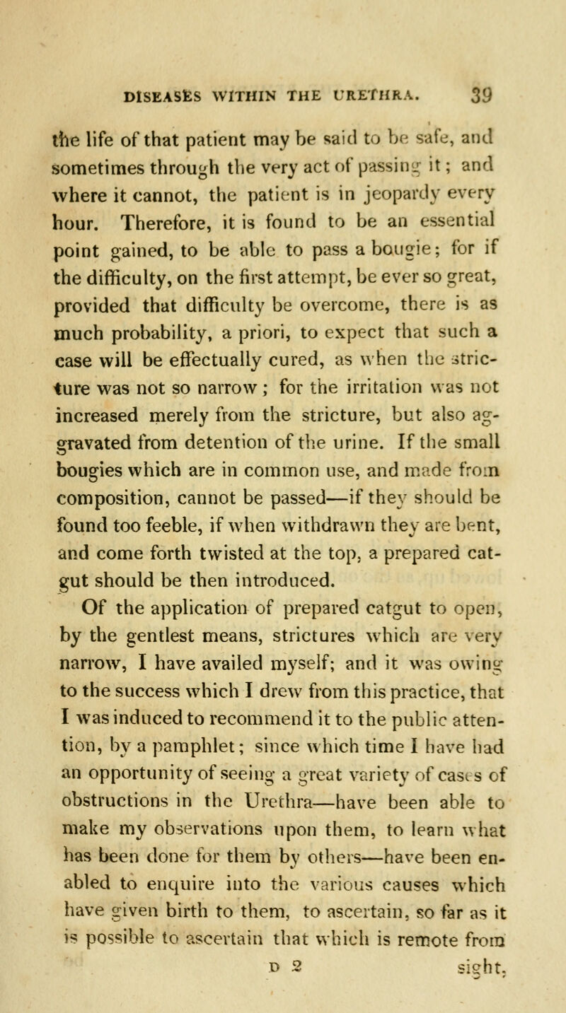 the life of that patient may be said to be safe, and sometimes through the very act of passing it; and where it cannot, the patient is in jeopardy every hour. Therefore, it is found to be an essential point gained, to be able to pass a bougie; for if the difficulty, on the first attempt, be ever so great, provided that difficulty be overcome, there is as much probability, a priori, to expect that such a case will be effectually cured, as when the stric- ture was not so narrow; for the irritation was not increased merely from the stricture, but also ag- gravated from detention of the urine. If the small bougies which are in common use, and made from composition, cannot be passed—if they should be found too feeble, if when withdrawn they are bent, and come forth twisted at the top, a prepared cat- gut should be then introduced. Of the application of prepared catgut to open, by the gentlest means, strictures which are very narrow, I have availed myself; and it was owing to the success which I drew from this practice, that I was induced to recommend it to the public atten- tion, by a pamphlet; since which time I have had an opportunity of seeing a great variety of casi s of obstructions in the Urethra—have been able to make my observations upon them, to learn what has been done for them by others—have been en- abled to enquire into the various causes which have given birth to them, to ascertain, so far as it is possible to ascertain that which is remote from d 2 sight
