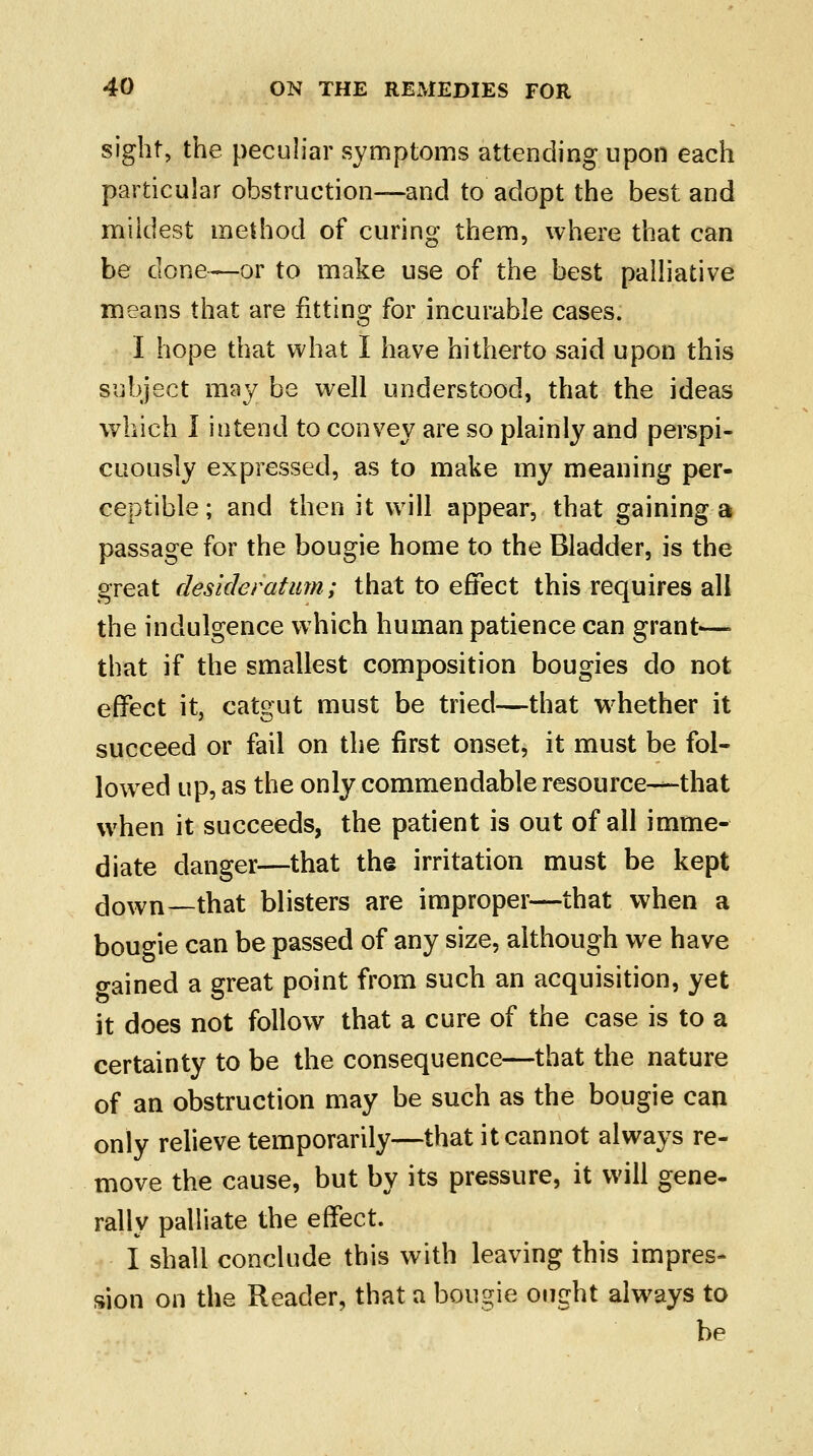 sight, the peculiar symptoms attending upon each particular obstruction—and to adopt the best and mildest method of curing them, where that can be done—or to make use of the best palliative means that are fitting for incurable cases. I hope that what I have hitherto said upon this subject may be well understood, that the ideas which I intend to convey are so plainly and perspi- cuously expressed, as to make my meaning per- ceptible; and then it will appear, that gainings passage for the bougie home to the Bladder, is the great desideratum; that to effect this requires all the indulgence which human patience can grant—\ that if the smallest composition bougies do not effect it, catgut must be tried—that whether it succeed or fail on the first onset, it must be fol- lowed up, as the only commendable resource—-that when it succeeds, the patient is out of all imme- diate danger—that the irritation must be kept down—that blisters are improper—that when a bougie can be passed of any size, although we have o-ained a great point from such an acquisition, yet it does not follow that a cure of the case is to a certainty to be the consequence—that the nature of an obstruction may be such as the bougie can only relieve temporarily—that it cannot always re- move the cause, but by its pressure, it will gene- rally palliate the effect. I shall conclude this with leaving this impres- sion on the Reader, that a bpugie ought always to be