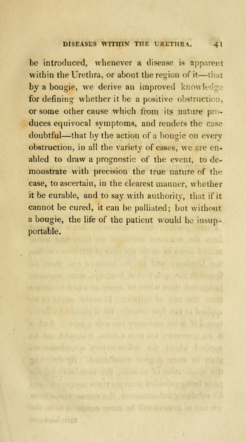 be introduced,, whenever a disease is apparent within the Urethra, or about the region of it—that by a bougie, we derive an improved knowledge for denning whether it be a positive obstruction, or some other cause which from its nature pro- duces equivocal symptoms, and renders the case doubtful—that by the action of a bougie on every obstruction, in all the variety of cases, we are en- abled to draw a prognostic of the event, to de- monstrate with precision the true nature of the case, to ascertain, in the clearest manner, whether it be curable, and to say with authority, that if it cannot be cured, it can be palliated; but without a bougie, the life of the patient would be insup- portable.