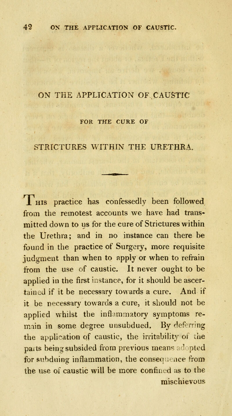 ON THE APPLICATION OF CAUSTIC FOR THE CURE OF STRICTURES WITHIN THE URETHRA, 1 his practice has confessedly been followed from the remotest accounts we have had trans- mitted down to us for the cure of Strictures within the Urethra; and in no instance can there be found in the practice of Surgery, more requisite judgment than when to apply or when to refrain from the use of caustic. It never ought to be applied in the first instance, for it should be ascer- tained if it be necessary towards a cure. And if it be necessary towards a cure, it should not be applied whilst the inflammatory symptoms re- main in some degree unsubdued. By deferring the application of caustic, the irritability of the parts being subsided from previous means adopted for subduing inflammation, the consequence from the use of caustic will be more confined as to the mischievous