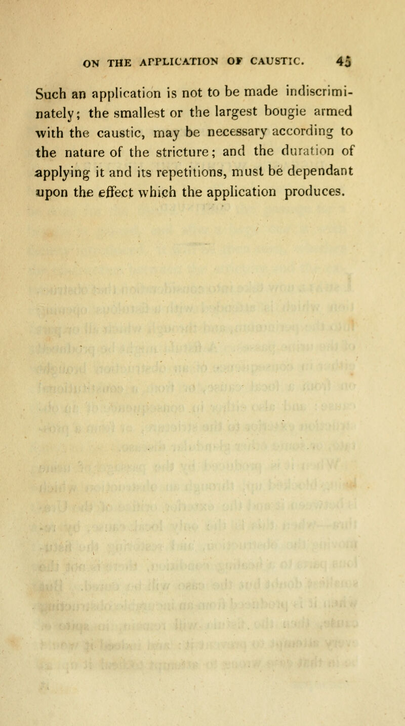 Such an application is not to be made indiscrimi- nately; the smallest or the largest bougie armed with the caustic, may be necessary according to the nature of the stricture; and the duration of applying it and its repetitions, must be dependant upon the effect which the application produces.