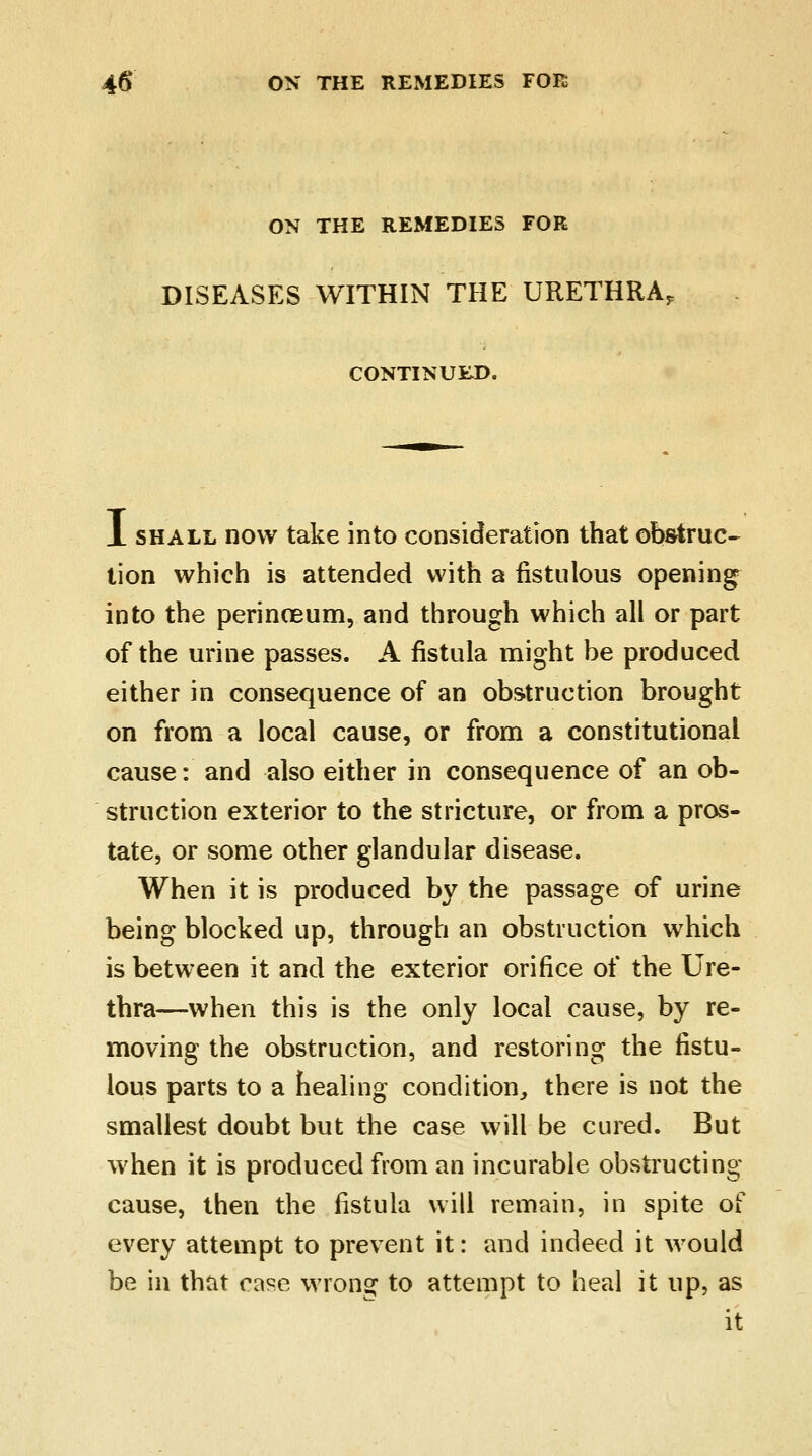 ON THE REMEDIES FOR DISEASES WITHIN THE URETHRA, CONTINUED. X shall now take into consideration that obstruc- tion which is attended with a fistulous opening into the perinoeum, and through which all or part of the urine passes. A fistula might be produced either in consequence of an obstruction brought on from a local cause, or from a constitutional cause: and also either in consequence of an ob- struction exterior to the stricture, or from a pros- tate, or some other glandular disease. When it is produced by the passage of urine being blocked up, through an obstruction which is between it and the exterior orifice of the Ure- thra—when this is the only local cause, by re- moving the obstruction, and restoring the fistu- lous parts to a healing condition,, there is not the smallest doubt but the case will be cured. But when it is produced from an incurable obstructing cause, then the fistula will remain, in spite of every attempt to prevent it: and indeed it would be in that case wrong to attempt to heal it up, as it