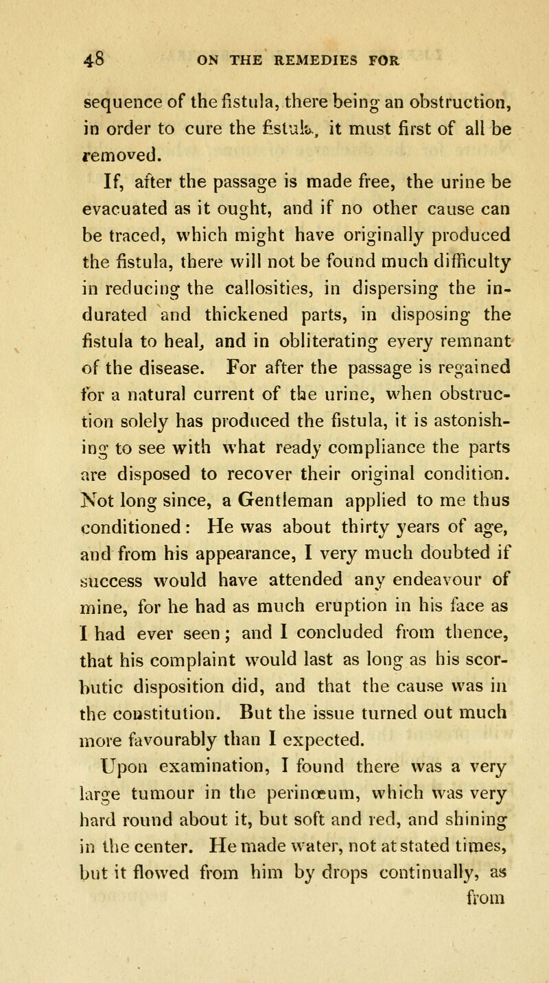 sequence of the fistula, there being an obstruction, in order to cure the fistula, it must first of all be removed. If, after the passage is made free, the urine be evacuated as it ought, and if no other cause can be traced, which might have originally produced the fistula, there will not be found much difficulty in reducing the callosities, in dispersing the in- durated and thickened parts, in disposing the fistula to heal, and in obliterating every remnant of the disease. For after the passage is regained for a natural current of the urine, when obstruc- tion solely has produced the fistula, it is astonish- ing to see with what ready compliance the parts are disposed to recover their original condition. Not long since, a Gentleman applied to me thus conditioned : He was about thirty years of age, and from his appearance, I very much doubted if success would have attended any endeavour of mine, for he had as much eruption in his face as I had ever seen; and I concluded from thence, that his complaint would last as long as his scor- butic disposition did, and that the cause was in the constitution. But the issue turned out much more favourably than I expected. Upon examination, I found there was a very large tumour in the perinoeum, which was very hard round about it, but soft and red, and shining in the center. He made water, not at stated times, but it flowed from him by drops continually, as from