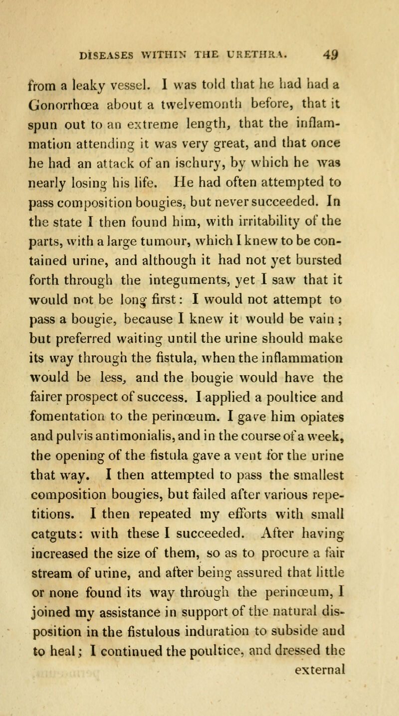 from a leaky vessel. 1 was told that he had had a Gonorrhoea about a twelvemonth before, that it spun out to an extreme length, that the inflam- mation attending it was very great, and that once he had an attack of an ischury, by which he was nearly losing his life. He had often attempted to pass composition bougies, but never succeeded. In the state I then found him, with irritability of the parts, with a large tumour, which I knew to be con- tained urine, and although it had not yet bursted forth through the integuments, yet I saw that it would not be long first: I would not attempt to pass a bougie, because I knew it would be vain; but preferred waiting until the urine should make its way through the fistula, when the inflammation would be less, and the bougie would have the fairer prospect of success. I applied a poultice and fomentation to the perinceum. I gave him opiates and pulvis antimonialis, and in the course of a week, the opening of the fistula gave a vent for the urine that way. I then attempted to pass the smallest composition bougies, but failed after various repe- titions. I then repeated my efforts with small catguts: with these I succeeded. After having increased the size of them, so as to procure a fair stream of urine, and after being assured that little or none found its way through the perinceum, I joined my assistance in support of the natural dis- position in the fistulous induration to subside and to heal; I continued the poultice, and dressed the external