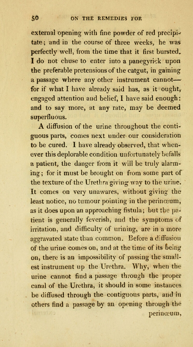 external opening with fine powder of red precipU tate; and in the course of three weeks, he was perfectly well, from the time that it first bursted„ I do not chuse to enter into a panegyrick upon the preferable pretensions of the catgut, in gaining a passage where any other instrument cannot— for if what I have already said has, as it ought* engaged attention and belief, I have said enough: and to say more, at any rate, may be deemed superfluous. A diffusion of the urine throughout the conti- guous parts, comes next under our consideration to be cured. I have already observed, that when- ever this deplorable condition unfortunately befalls a patient, the danger from it will be truly alarm- ing ; for it must be brought on from some part of the texture of the Urethra giving way to the urine. It comes on very unawares, without giving the least notice, no tumour pointing in the perinceum, as it does upon an approaching fistula; but the pa- tient is generally feverish, and the symptoms of irritation, and difficulty of mining, are in a more aggravated state than common. Before a diffusion of the urine comes on, and at the time of its being on, there is an impossibility of passing the small- est instrument up the Urethra. Why, when the urine cannot find a passage through the proper canal of the Urethra, it should in some instances be diffused through the contiguous parts, and in others find a passage by an opening through the perinceum,