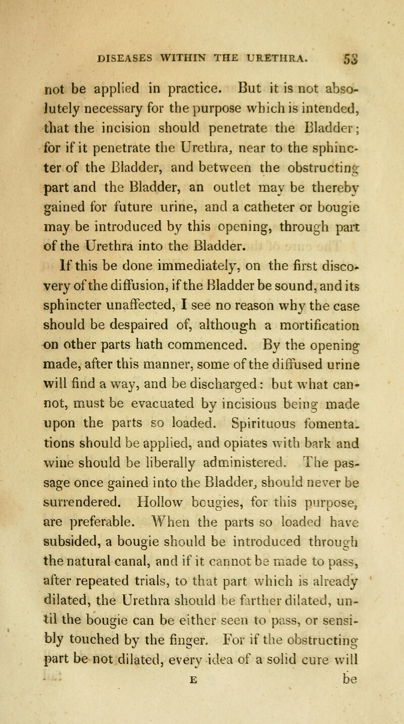 not be applied in practice. But it is not abso- lutely necessary for the purpose which is intended, that the incision should penetrate the Bladder; for if it penetrate the Urethra, near to the sphinc- ter of the Bladder, and between the obstructing part and the Bladder, an outlet may be thereby gained for future urine, and a catheter or bougie may be introduced by this opening, through part of the Urethra into the Bladder. If this be done immediately, on the first disco- very of the diffusion, if the Bladder be sound, and its sphincter unaffected, I see no reason why the case should be despaired of, although a mortification on other parts hath commenced. By the opening made, after this manner, some of the diffused urine will find a way, and be discharged: but what can- not, must be evacuated by incisions being made upon the parts so loaded. Spirituous fomenta- tions should be applied, and opiates with bark and wine should be liberally administered. The pas- sage once gained into the Bladder, should never be surrendered. Hollow bougies, for this purpose, are preferable. When the parts so loaded have subsided, a bougie should be introduced through the natural canal, and if it cannot be made to pass, after repeated trials, to that part which is already dilated, the Urethra should be farther dilated, un- til the bougie can be either seen to pass, or sensi- bly touched by the finger. For if the obstructing part be not dilated, every idea of a solid cure will e be