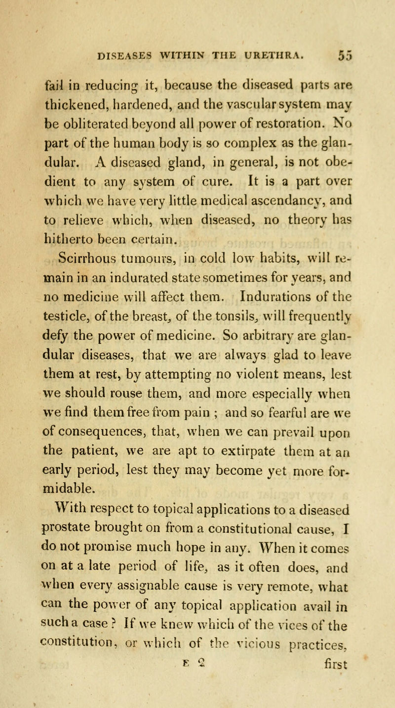 fail in reducing it, because the diseased parts are thickened, hardened, and the vascular system may be obliterated beyond all power of restoration. No part of the human body is so complex as the glan- dular. A diseased gland, in general, is not obe- dient to any system of cure. It is a part over which we have very little medical ascendancy, and to relieve which, when diseased, no theory has hitherto been certain. Scirrhous tumours, in cold low habits, will re- main in an indurated state sometimes for years, and no medicine will affect them. Indurations of the testicle, of the breast, of the tonsils, will frequently defy the power of medicine. So arbitrary are glan- dular diseases, that we are always glad to leave them at rest, by attempting no violent means, lest we should rouse them, and more especially when we find them free from pain ; and so fearful are we of consequences, that, when we can prevail upon the patient, we are apt to extirpate them at an early period, lest they may become yet more for- midable. With respect to topical applications to a diseased prostate brought on from a constitutional cause, I do not promise much hope in any. When it comes on at a late period of life, as it often does, and when every assignable cause is very remote, what can the power of any topical application avail in such a case ? If we knew which of the vices of the constitution, or which of the vicious practices. ■ 2 first