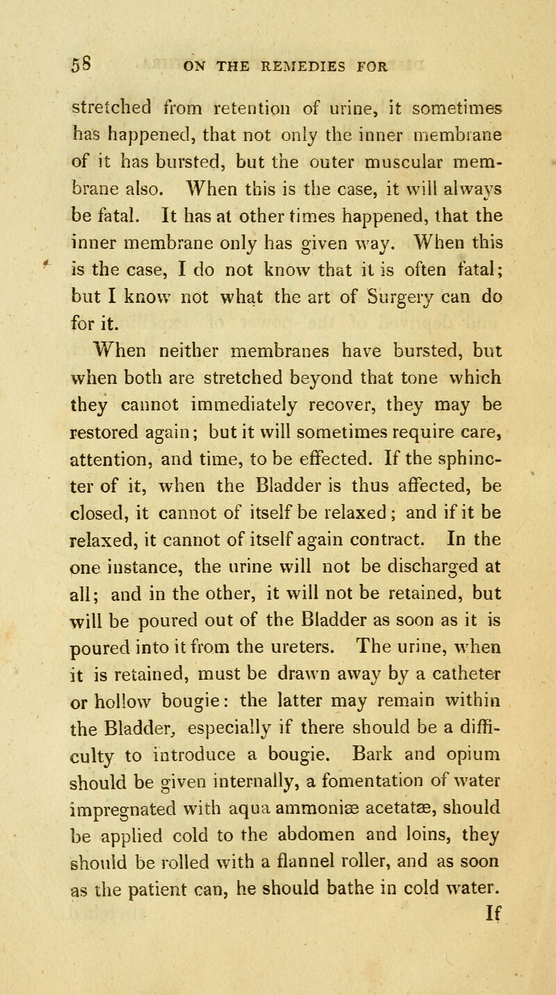 stretched from retention of urine, it sometimes has happened, that not only the inner membrane of it has bursted, but the outer muscular mem- brane also. When this is the case, it will always be fatal. It has at other times happened, that the inner membrane only has given way. When this is the case, I do not know that it is often fatal; but I know not what the art of Surgery can do for it. When neither membranes have bursted, but when both are stretched beyond that tone which they cannot immediately recover, they may be restored again; but it will sometimes require care, attention, and time, to be effected. If the sphinc- ter of it, when the Bladder is thus affected, be closed, it cannot of itself be relaxed; and if it be relaxed, it cannot of itself again contract. In the one instance, the urine will not be discharged at all; and in the other, it will not be retained, but will be poured out of the Bladder as soon as it is poured into it from the ureters. The urine, when it is retained, must be drawn away by a catheter or hollow bougie: the latter may remain within the Bladder,, especially if there should be a diffi- culty to introduce a bougie. Bark and opium should be given internally, a fomentation of water impregnated with aqua ammonise acetatae, should be applied cold to the abdomen and loins, they should be rolled with a flannel roller, and as soon as the patient can, he should bathe in cold water. If