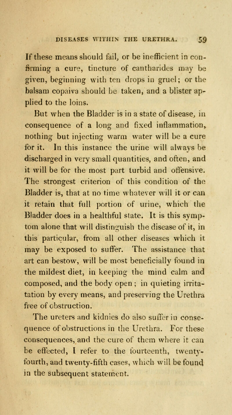 If these means should fail, or be inefficient in con- firming a cure, tincture of cantharides may be given, beginning with ten drops in gruel; or the balsam copaiva should be taken, and a blister ap- plied to the loins. But when the Bladder is in a state of disease, in consequence of a long and fixed inflammation, nothing but injecting warm water will be a cure for it. In this instance the urine will always be discharged in very small quantities, and often, and it will be for the most part turbid and offensive. The strongest criterion of this condition of the Bladder is, that at no time whatever will it or can it retain that full portion of urine, which the Bladder does in a healthful state. It is this symp- tom alone that will distinguish the disease of it, in this particular, from all other diseases which it may be exposed to suffer. The assistance that art can bestow, will be most beneficially found in the mildest diet, in keeping the mind calm and composed, and the body open ; in quieting irrita- tation by every means, and preserving the Urethra free of obstruction. The ureters and kidnies do also suffer in conse- quence of obstructions in the Urethra. For these consequences, and the cure of them where it can be effected, I refer to the fourteenth, twenty- fourth, and twenty-fifth cases, which will be found in the subsequent statement.